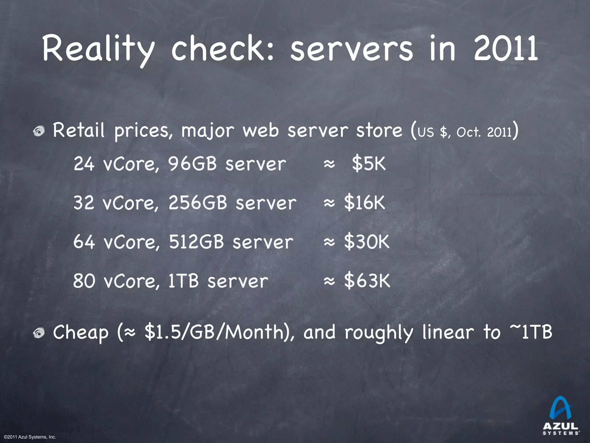 ©2011 Azul Systems, Inc.	
 	
 	
 	
 	
 	
Reality check: servers in 2011
Retail prices, major web server store (US $, Oct. 2011)
Cheap (≈ $1.5/GB/Month), and roughly linear to ~1TB
24 vCore, 96GB server ≈ $5K
32 vCore, 256GB server ≈ $16K
64 vCore, 512GB server ≈ $30K
80 vCore, 1TB server ≈ $63K
 