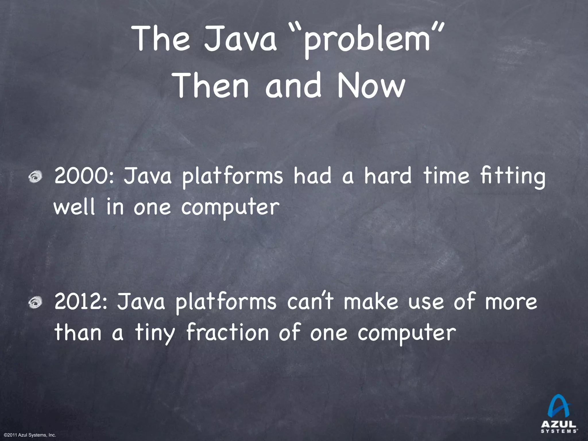©2011 Azul Systems, Inc.	
 	
 	
 	
 	
 	
The Java “problem”
Then and Now
2000: Java platforms had a hard time ﬁtting
well in one computer
2012: Java platforms can’t make use of more
than a tiny fraction of one computer
 