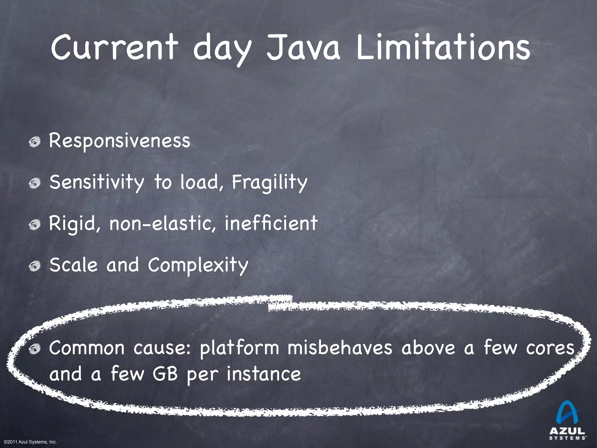 ©2011 Azul Systems, Inc.	
 	
 	
 	
 	
 	
Current day Java Limitations
Responsiveness
Sensitivity to load, Fragility
Rigid, non-elastic, inefﬁcient
Scale and Complexity
Common cause: platform misbehaves above a few cores
and a few GB per instance
 