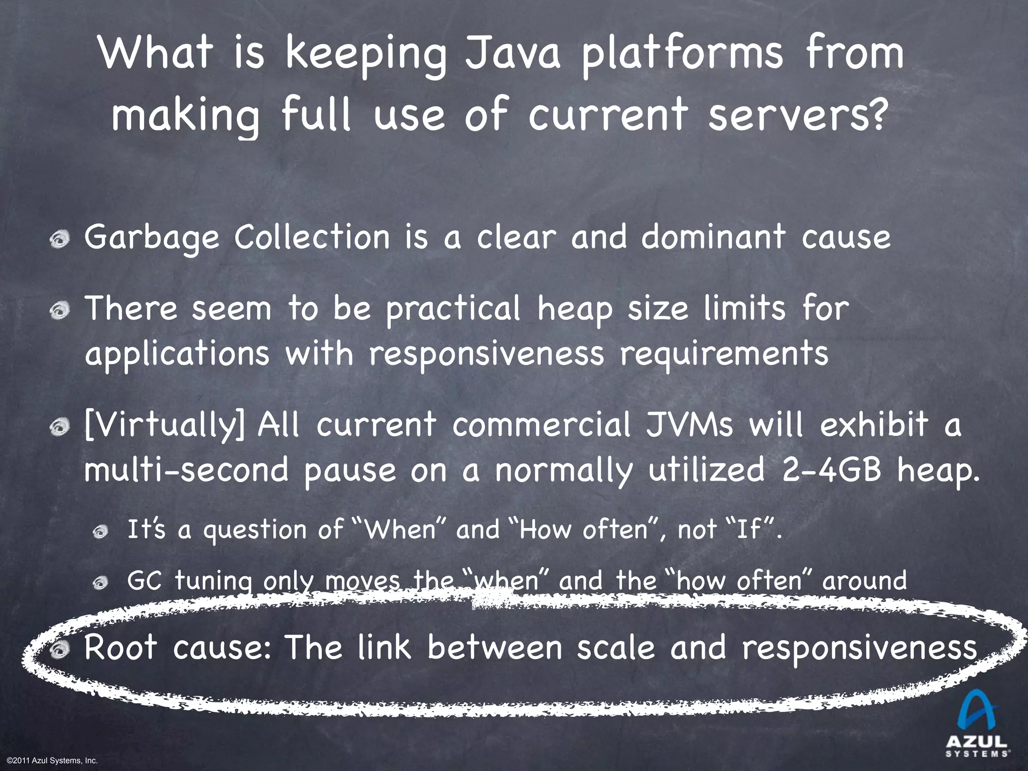 ©2011 Azul Systems, Inc.	
 	
 	
 	
 	
 	
What is keeping Java platforms from
making full use of current servers?
Garbage Collection is a clear and dominant cause
There seem to be practical heap size limits for
applications with responsiveness requirements
[Virtually] All current commercial JVMs will exhibit a
multi-second pause on a normally utilized 2-4GB heap.
It’s a question of “When” and “How often”, not “If”.
GC tuning only moves the “when” and the “how often” around
Root cause: The link between scale and responsiveness
 