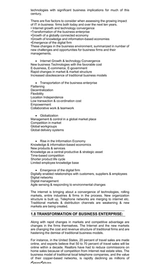 technologies with significant business implications for much of this
century.
There are five factors to consider when assessing the growing impact
of IT in business firms both today and over the next ten years.
• Internet growth and technology convergence
•Transformation of the business enterprise
•Growth of a globally connected economy
•Growth of knowledge and information-based economies
•Emergence of the digital firm
These changes in the business environment, summarized in number of
new challenges and opportunities for business firms and their
managements.
Internet Growth & technology Convergence
New business Technologies with the favorable cost
E-business, E-commerce, E-government
Rapid changes in market & market structure
Increased obsolescence of traditional business models
Transportation of the business enterprise
Flattening
Decentralization
Flexibility
Location Independence
Low transaction & co-ordination cost
Empowerment
Collaborative work & teamwork
Globalization
Management & control in a global market place
Competition in market
Global workgroups
Global delivery systems
Rise in the Information Economy
Knowledge & information-based economics
New products & services
Knowledge as a central productive & strategic asset
Time-based competition
Shorter product life cycle
Limited employee knowledge base
Emergence of the digital firm
Digitally enabled relationships with customers, suppliers & employees
Digital networks
Digital management
Agile sensing & responding to environmental changes
The internet is bringing about a convergence of technologies, rolling
markets, entire industries & firms in the process. New organization
structure is built up, Telephone networks are merging to internet etc.
Traditional markets & distribution channels are weakening & new
markets are being created.
1.8 TRANSFORMATION OF BUSINESS ENTERPRISE:
Along with rapid changes in markets and competitive advantage are
changes in the firms themselves. The Internet and the new markets
are changing the cost and revenue structure of traditional firms and are
hastening the demise of traditional business models.
For instance, in the United States, 20 percent of travel sales are made
online, and experts believe that 50 to 70 percent of travel sales will be
online within a decade. Realtors have had to reduce commissions on
home sales because of competition from Internet real estate sites. The
business model of traditional local telephone companies, and the value
of their copper-based networks, is rapidly declining as millions of
 