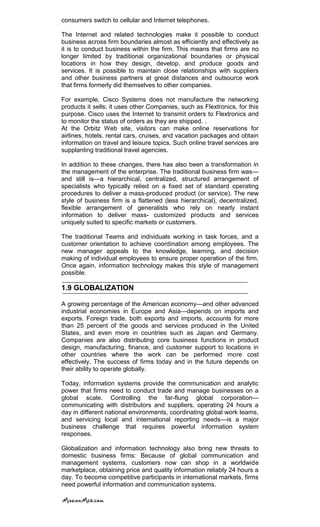 consumers switch to cellular and Internet telephones.
The Internet and related technologies make it possible to conduct
business across firm boundaries almost as efficiently and effectively as
it is to conduct business within the firm. This means that firms are no
longer limited by traditional organizational boundaries or physical
locations in how they design, develop, and produce goods and
services. It is possible to maintain close relationships with suppliers
and other business partners at great distances and outsource work
that firms formerly did themselves to other companies.
For example, Cisco Systems does not manufacture the networking
products it sells; it uses other Companies, such as Flextronics, for this
purpose. Cisco uses the Internet to transmit orders to Flextronics and
to monitor the status of orders as they are shipped. .
At the Orbitz Web site, visitors can make online reservations for
airlines, hotels, rental cars, cruises, and vacation packages and obtain
information on travel and leisure topics. Such online travel services are
supplanting traditional travel agencies.
In addition to these changes, there has also been a transformation in
the management of the enterprise. The traditional business firm was—
and still is—a hierarchical, centralized, structured arrangement of
specialists who typically relied on a fixed set of standard operating
procedures to deliver a mass-produced product (or service). The new
style of business firm is a flattened (less hierarchical), decentralized,
flexible arrangement of generalists who rely on nearly instant
information to deliver mass- customized products and services
uniquely suited to specific markets or customers.
The traditional Teams and individuals working in task forces, and a
customer orientation to achieve coordination among employees. The
new manager appeals to the knowledge, learning, and decision
making of individual employees to ensure proper operation of the firm.
Once again, information technology makes this style of management
possible.
1.9 GLOBALIZATION
A growing percentage of the American economy—and other advanced
industrial economies in Europe and Asia—depends on imports and
exports. Foreign trade, both exports and imports, accounts for more
than 25 percent of the goods and services produced in the United
States, and even more in countries such as Japan and Germany.
Companies are also distributing core business functions in product
design, manufacturing, finance, and customer support to locations in
other countries where the work can be performed more cost
effectively. The success of firms today and in the future depends on
their ability to operate globally.
Today, information systems provide the communication and analytic
power that firms need to conduct trade and manage businesses on a
global scale. Controlling the far-flung global corporation—
communicating with distributors and suppliers, operating 24 hours a
day in different national environments, coordinating global work teams,
and servicing local and international reporting needs—is a major
business challenge that requires powerful information system
responses.
Globalization and information technology also bring new threats to
domestic business firms: Because of global communication and
management systems, customers now can shop in a worldwide
marketplace, obtaining price and quality information reliably 24 hours a
day. To become competitive participants in international markets, firms
need powerful information and communication systems.
 