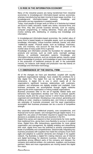 1.10 RISE IN THE INFORMATION ECONOMY
Many of the industrial powers are being transformed from industrial
economies to knowledge-and information-based service economies,
whereas manufacturing has been moving to lower-wage countries. In a
knowledge-and information-based economy, knowledge and
information are key ingredients in creating wealth.
Today, most people no longer work on farms or in factories but instead
are found in sales, education, health care, banks, insurance firms, and
law firms; they also provide business services, such as copying,
computer programming, or making deliveries. These jobs primarily
involve working with, distributing, or creating new knowledge and
information.
In knowledge-and information-based economies, the market value of
many firms is based largely on intangible assets, such as proprietary
knowledge, information, unique business methods, brands, and other
―intellectual capital.‖ Physical assets, such as buildings, machinery,
tools, and inventory, now account for less than 20 percent of the
market value of many public firms in general.
Knowledge and information provide the foundation for valuable new
products and services, such as credit cards, overnight package
delivery, or worldwide reservation systems. Knowledge- and
information-intense products, such as computer games, require a great
deal of knowledge to produce, and knowledge is used more intensively
in the production of traditional products as well. In the automobile
industry, for instance, both design and production now rely heavily on
knowledge and information technology.
1.11 EMERGENCE OF THE DIGITAL FIRM:
All of the changes we have just described, coupled with equally
significant organizational redesign, have created the conditions for a
fully digital firm. The digital firm can be defined along several
dimensions. A digital firm is one in which nearly all of the
organization‘s significant business relationships with customers,
suppliers, and employees are digitally enabled and mediated. Core
business processes are accomplished through digital networks
spanning the entire organization or linking multiple organizations.
Business processes refer to the set of logically related tasks and
behaviors that organizations develop over time to produce specific
business results and the unique manner in which these activities are
organized and coordinated. Developing a new product, generating and
fulfilling an order, creating a marketing plan, and hiring an employee
are examples of business processes, and the ways organizations
accomplish their business processes can be a source of competitive
strength.
Key corporate assets—intellectual property, core competencies, and
financial and human assets—are managed through digital means. In a
digital firm, any piece of information required to support key business
decisions is available at any time and anywhere in the firm.
Digital firms sense and respond to their environments far more rapidly
than traditional firms, giving them more flexibility to survive in turbulent
times. Digital firms offer extraordinary opportunities for more global
organization and management. By digitally enabling and streamlining
their work, digital firms have the potential to achieve unprecedented
levels of profitability and competitiveness. Electronically integrating key
business processes with suppliers has made this company much more
agile and adaptive to customer demands and changes in its supplier
network. Fig illustrates a digital firm making intensive use of Internet
and digital technology for electronic business. Information can flow
seamlessly among different parts of the company and between the
company and external entities—its customers, suppliers, and business
partners. More and more organizations are moving toward this digital
firm vision.
 