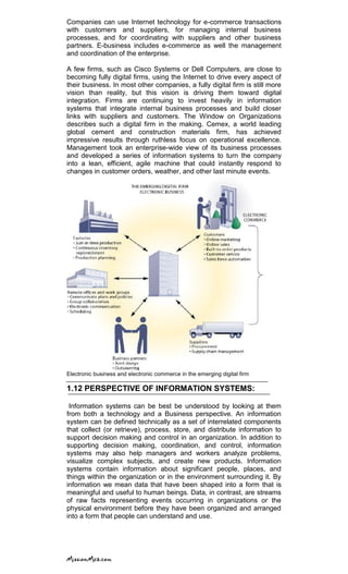 Companies can use Internet technology for e-commerce transactions
with customers and suppliers, for managing internal business
processes, and for coordinating with suppliers and other business
partners. E-business includes e-commerce as well the management
and coordination of the enterprise.
A few firms, such as Cisco Systems or Dell Computers, are close to
becoming fully digital firms, using the Internet to drive every aspect of
their business. In most other companies, a fully digital firm is still more
vision than reality, but this vision is driving them toward digital
integration. Firms are continuing to invest heavily in information
systems that integrate internal business processes and build closer
links with suppliers and customers. The Window on Organizations
describes such a digital firm in the making. Cemex, a world leading
global cement and construction materials firm, has achieved
impressive results through ruthless focus on operational excellence.
Management took an enterprise-wide view of its business processes
and developed a series of information systems to turn the company
into a lean, efficient, agile machine that could instantly respond to
changes in customer orders, weather, and other last minute events.
Electronic business and electronic commerce in the emerging digital firm
1.12 PERSPECTIVE OF INFORMATION SYSTEMS:
Information systems can be best be understood by looking at them
from both a technology and a Business perspective. An information
system can be defined technically as a set of interrelated components
that collect (or retrieve), process, store, and distribute information to
support decision making and control in an organization. In addition to
supporting decision making, coordination, and control, information
systems may also help managers and workers analyze problems,
visualize complex subjects, and create new products. Information
systems contain information about significant people, places, and
things within the organization or in the environment surrounding it. By
information we mean data that have been shaped into a form that is
meaningful and useful to human beings. Data, in contrast, are streams
of raw facts representing events occurring in organizations or the
physical environment before they have been organized and arranged
into a form that people can understand and use.
 