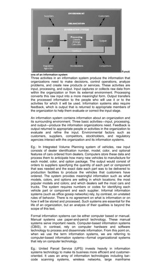 Functi
ons of an information system
Three activities in an information system produce the information that
organizations need to make decisions, control operations, analyze
problems, and create new products or services. These activities are
input, processing, and output. Input captures or collects raw data from
within the organization or from its external environment. Processing
converts this raw input into a more meaningful form. Output transfers
the processed information to the people who will use it or to the
activities for which it will be used. Information systems also require
feedback, which is output that is returned to appropriate members of
the organization to help them evaluate or correct the input stage.
An information system contains information about an organization and
its surrounding environment. Three basic activities—input, processing,
and output—produce the information organizations need. Feedback is
output returned to appropriate people or activities in the organization to
evaluate and refine the input. Environmental factors such as
customers, suppliers, competitors, stockholders, and regulatory
agencies interact with the organization and its information systems.
Eg.: In Integrated Volume Planning system of vehicles, raw input
consists of dealer identification number, model, color, and optional
features of cars ordered from dealers. Computers store these data and
process them to anticipate how many new vehicles to manufacture for
each model, color, and option package. The output would consist of
orders to suppliers specifying the quantity of each part or component
that was needed and the exact date each part was to be delivered to
production facilities to produce the vehicles that customers have
ordered. The system provides meaningful information such as what
models, colors, and options are selling in which locations; the most
popular models and colors; and which dealers sell the most cars and
trucks. The system requires numbers or codes for identifying each
vehicle part or component and each supplier. Informal information
systems (such as office gossip networks) rely, by contrast, on unstated
rules of behavior. There is no agreement on what is information or on
how it will be stored and processed. Such systems are essential for the
life of an organization, but an analysis of their qualities is beyond the
scope of this text.
Formal information systems can be either computer based or manual.
Manual systems use paper-and-pencil technology. These manual
systems serve important needs. Computer-based information systems
(CBIS), in contrast, rely on computer hardware and software
technology to process and disseminate information. From this point on,
when we use the term information systems, we are referring to
computer-based information systems—formal organizational systems
that rely on computer technology.
Eg.: United Parcel Service (UPS) invests heavily in information
systems technology to make its business more efficient and customer-
oriented. It uses an array of information technologies including bar-
code scanning systems, wireless networks, large mainframe
 