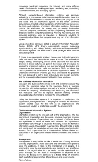 computers, handheld computers, the Internet, and many different
pieces of software for tracking packages, calculating fees, maintaining
customer accounts, and managing logistics.
Although computer-based information systems use computer
technology to process raw data into meaningful information, there is a
sharp distinction between a computer and a computer program on the
one hand, and an information system on the other. Electronic
computers and related software programs are the technical foundation,
the tools and materials, of modern information systems. Computers
provide the equipment for storing and processing information.
Computer programs, or software, are sets of operating instructions that
direct and control computer processing. Knowing how computers and
computer programs work is important in designing solutions to
organizational problems, but computers are only part of an information
system.
Using a handheld computer called a Delivery Information Acquisition
Device (DIAD), UPS drivers automatically capture customers‘
signatures along with pickup, delivery, and time-card information.UPS
information systems use these data to track packages while they are
being transported.
A house is an appropriate analogy. Houses are built with hammers,
nails, and wood, but these do not make a house. The architecture,
design, setting, landscaping, and all of the decisions that lead to the
creation of these features are part of the house and are crucial for
solving the problem of putting a roof over one‘s head. Computers and
programs are the hammer, nails, and lumber of CBIS, but alone they
cannot produce the information a particular organization needs. To
understand information systems, you must understand the problems
they are designed to solve, their architectural and design elements,
and the organizational processes that lead to these solutions.
The business information value chain
Managers and business firms invest in IT and systems because they
provide the economic value to the business. From a business
perspective, information systems are part of a series of value-adding
activities for acquiring, transforming and distributing the information
that managers can use to improve decision making, enhance
organizational performance to increase the firm profitability.
Using the information systems it is expected to understand the
organization, management and IT shaping the systems. An information
system creates value for the firm as an organizational and
management solution to challenges posed by the environment
.
Dimensions of Information Systems
Organization
Information system is the integral part of the organization. The key
elements of organization are its people, structure, business process,
politics, and culture. Organizations are composed of different levels
and specialties in terms of levels and functions. An organization
coordinates work through a structured hierarchy. It can be formal or
informal in nature. Organisation requires many different kinds of skills
and people such as knowledge workers, data workers and production
workers. Each organization has a unique culture. Different levels and
specialties in an organization create different interests and points of
view.
Management
Management is responsible to take a sense out of many situations
faced by organizations, make decisions and formulate action plans to
solve the problems. It rests to the managerial level people. It is
important to know the managerial roles and decisions vary at different
levels of the organization such as senior, middle, operational and
junior manager. All the level of management is expected to be
creative, to develop novel solutions to a broad range of problems.
Each level of management has different needs and requirements.
 