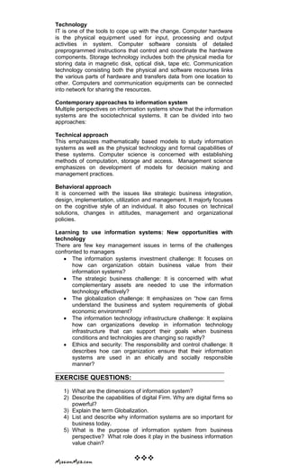 Technology
IT is one of the tools to cope up with the change. Computer hardware
is the physical equipment used for input, processing and output
activities in system. Computer software consists of detailed
preprogrammed instructions that control and coordinate the hardware
components. Storage technology includes both the physical media for
storing data in magnetic disk, optical disk, tape etc. Communication
technology consisting both the physical and software recourses links
the various parts of hardware and transfers data from one location to
other. Computers and communication equipments can be connected
into network for sharing the resources.
Contemporary approaches to information system
Multiple perspectives on information systems show that the information
systems are the sociotechnical systems. It can be divided into two
approaches:
Technical approach
This emphasizes mathematically based models to study information
systems as well as the physical technology and formal capabilities of
these systems. Computer science is concerned with establishing
methods of computation, storage and access. Management science
emphasizes on development of models for decision making and
management practices.
Behavioral approach
It is concerned with the issues like strategic business integration,
design, implementation, utilization and management. It majorly focuses
on the cognitive style of an individual. It also focuses on technical
solutions, changes in attitudes, management and organizational
policies.
Learning to use information systems: New opportunities with
technology
There are few key management issues in terms of the challenges
confronted to managers
The information systems investment challenge: It focuses on
how can organization obtain business value from their
information systems?
The strategic business challenge: It is concerned with what
complementary assets are needed to use the information
technology effectively?
The globalization challenge: It emphasizes on ―how can firms
understand the business and system requirements of global
economic environment?
The information technology infrastructure challenge: It explains
how can organizations develop in information technology
infrastructure that can support their goals when business
conditions and technologies are changing so rapidly?
Ethics and security: The responsibility and control challenge: It
describes hoe can organization ensure that their information
systems are used in an ehically and socially responsible
manner?
EXERCISE QUESTIONS:
1) What are the dimensions of information system?
2) Describe the capabilities of digital Firm. Why are digital firms so
powerful?
3) Explain the term Globalization.
4) List and describe why information systems are so important for
business today.
5) What is the purpose of information system from business
perspective? What role does it play in the business information
value chain?

 