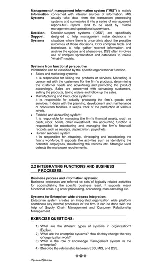 Management
Information
Systems
A management information system ("MIS") is mainly
concerned with internal sources of information. MIS
usually take data from the transaction processing
systems and summaries it into a series of management
reports.MIS reports tend to be used by middle
management and operational supervisors.
Decision-
Support
Systems
Decision-support systems ("DSS") are specifically
designed to help management make decisions in
situations where there is uncertainty about the possible
outcomes of those decisions. DSS comprise tools and
techniques to help gather relevant information and
analyze the options and alternatives. DSS often involves
use of complex spreadsheet and databases to create
"what-if" models.
Systems from functional perspective
Information can be classified by the specific organizational function.
Sales and marketing systems:
It is responsible for selling the products or services. Marketing is
concerned with the customers for the firm`s products, determining
the customer needs and advertising and promoting the product
accordingly. Sales are concerned with contacting customers,
selling the products, taking orders and follow up the sales.
Manufacturing and Production systems:
It is responsible for actually producing the firm`s goods and
services. It deals with the planning, development and maintenance
of production facilities. It keeps track of the production at various
levels.
Finance and accounting system:
It is responsible for managing the firm`s financial assets, such as
cash, stock, bonds, other investment. The accounting function is
responsible for maintaining and managing the firm`s financial
records such as receipts, depreciation, payroll etc.
Human resource system
It is responsible for attracting, developing and maintaining the
firm`s workforce. It supports the activities such as identifying the
potential employees, maintaining the records etc. Strategic level
detects the manpower requirements.
2.2 INTEGRATING FUNCTIONS AND BUSINESS
PROCESSES:
Business process and information systems:
Business processes are referred to sets of logically related activities
for accomplishing the specific business result. It supports major
functional areas. Eg order processing, accounting, manufacturing etc.
Systems for Enterprise- wide process integration:
Enterprise system creates an integrated organization wide platform
coordinate key internal processes of the firm. It can be done with the
help of Supply Chain Management and Customer Relationship
Management.
EXERCISE QUESTIONS:
1) What are the different types of systems in organization?
Explain.
2) What are the enterprise systems? How do they change the way
of organization work?
3) What is the role of knowledge management system in the
enterprise?
4) Describe the relationship between ESS, MIS, and DSS.

 