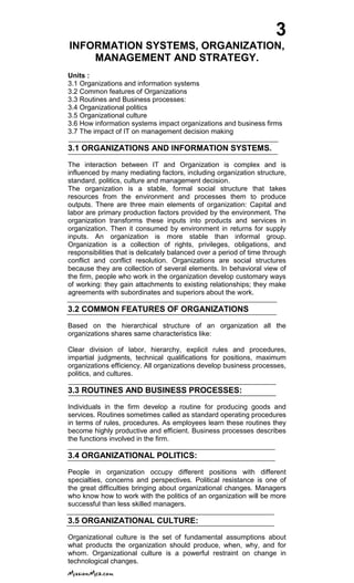 3
INFORMATION SYSTEMS, ORGANIZATION,
MANAGEMENT AND STRATEGY.
Units :
3.1 Organizations and information systems
3.2 Common features of Organizations
3.3 Routines and Business processes:
3.4 Organizational politics
3.5 Organizational culture
3.6 How information systems impact organizations and business firms
3.7 The impact of IT on management decision making
3.1 ORGANIZATIONS AND INFORMATION SYSTEMS.
The interaction between IT and Organization is complex and is
influenced by many mediating factors, including organization structure,
standard, politics, culture and management decision.
The organization is a stable, formal social structure that takes
resources from the environment and processes them to produce
outputs. There are three main elements of organization: Capital and
labor are primary production factors provided by the environment. The
organization transforms these inputs into products and services in
organization. Then it consumed by environment in returns for supply
inputs. An organization is more stable than informal group.
Organization is a collection of rights, privileges, obligations, and
responsibilities that is delicately balanced over a period of time through
conflict and conflict resolution. Organizations are social structures
because they are collection of several elements. In behavioral view of
the firm, people who work in the organization develop customary ways
of working: they gain attachments to existing relationships; they make
agreements with subordinates and superiors about the work.
3.2 COMMON FEATURES OF ORGANIZATIONS
Based on the hierarchical structure of an organization all the
organizations shares same characteristics like:
Clear division of labor, hierarchy, explicit rules and procedures,
impartial judgments, technical qualifications for positions, maximum
organizations efficiency. All organizations develop business processes,
politics, and cultures.
3.3 ROUTINES AND BUSINESS PROCESSES:
Individuals in the firm develop a routine for producing goods and
services. Routines sometimes called as standard operating procedures
in terms of rules, procedures. As employees learn these routines they
become highly productive and efficient. Business processes describes
the functions involved in the firm.
3.4 ORGANIZATIONAL POLITICS:
People in organization occupy different positions with different
specialties, concerns and perspectives. Political resistance is one of
the great difficulties bringing about organizational changes. Managers
who know how to work with the politics of an organization will be more
successful than less skilled managers.
3.5 ORGANIZATIONAL CULTURE:
Organizational culture is the set of fundamental assumptions about
what products the organization should produce, when, why, and for
whom. Organizational culture is a powerful restraint on change in
technological changes.
 