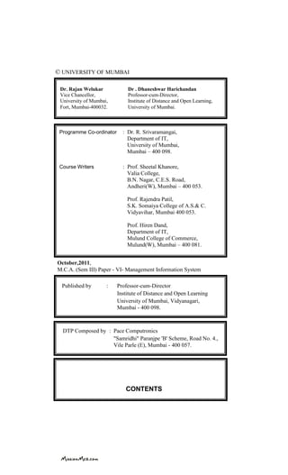 © UNIVERSITY OF MUMBAI
CONTENTS
Dr. Rajan Welukar Dr . Dhaneshwar Harichandan
Vice Chancellor, Professor-cum-Director,
University of Mumbai, Institute of Distance and Open Learning,
Fort, Mumbai-400032. University of Mumbai.
DTP Composed by : Pace Computronics
"Samridhi" Paranjpe 'B' Scheme, Road No. 4.,
Vile Parle (E), Mumbai - 400 057.
Published by : Professor-cum-Director
Institute of Distance and Open Learning
University of Mumbai, Vidyanagari,
Mumbai - 400 098.
Programme Co-ordinator : Dr. R. Srivaramangai,
Department of IT,
University of Mumbai,
Mumbai – 400 098.
Course Writers : Prof. Sheetal Khanore,
Valia College,
B.N. Nagar, C.E.S. Road,
Andheri(W), Mumbai – 400 053.
Prof. Rajendra Patil,
S.K. Somaiya College of A.S.& C.
Vidyavihar, Mumbai 400 053.
Prof. Hiren Dand,
Department of IT,
Mulund College of Commerce,
Mulund(W), Mumbai – 400 081.
October,2011,
M.C.A. (Sem III) Paper - VI- Management Information System
 