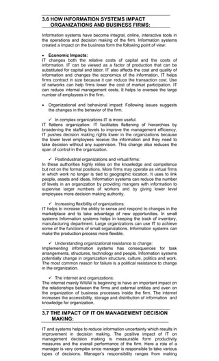 3.6 HOW INFORMATION SYSTEMS IMPACT
ORGANIZATIONS AND BUSINESS FIRMS:
Information systems have become integral, online, interactive tools in
the operations and decision making of the firm. Information systems
created a impact on the business form the following point of view:
Economic Impacts:
IT changes both the relative costs of capital and the costs of
information. IT can be viewed as a factor of production that can be
substituted for capital and labor. IT also affects the cost and quality of
information and changes the economics of the information. IT helps
firms contract in size because it can reduce the transaction cost. Use
of networks can help firms lower the cost of market participation. IT
can reduce internal management costs. It helps to oversee the large
number of employees in the firm.
Organizational and behavioral impact: Following issues suggests
the changes in the behavior of the firm.
 In complex organizations IT is more useful.
IT flattens organization: IT facilitates flattening of hierarchies by
broadening the staffing levels to improve the management efficiency.
IT pushes decision making rights lower in the organizations because
the lower level employees receive the information and they need to
take decision without any supervision. This change also reduces the
span of control in the organization.
 Postindustrial organizations and virtual firms:
In these authorities highly relies on the knowledge and competence
but not on the formal positions. More firms may operate as virtual firms
in which work no longer is tied to geographic location. It uses to link
people, assets and ideas. Information systems can reduce the number
of levels in an organization by providing mangers with information to
supervise larger numbers of workers and by giving lower level
employees more decision making authority.
 Increasing flexibility of organizations:
IT helps to increase the ability to sense and respond to changes in the
marketplace and to take advantage of new opportunities. In small
systems Information systems helps in keeping the track of inventory,
manufacturing department. Large organizations can use IT to achieve
some of the functions of small organizations. Information systems can
make the production process more flexible.
 Understanding organizational resistance to change:
Implementing information systems has consequences for task
arrangements, structures, technology and people. Information systems
potentially change in organization structure, culture, politics and work.
The most common reason for failure is a political resistance to change
in the organization.
 The internet and organizations:
The internet mainly WWW is beginning to have an important impact on
the relationships between the firms and external entities and even on
the organization of business processes inside the firm. The internet
increases the accessibility, storage and distribution of information and
knowledge for organization.
3.7 THE IMPACT OF IT ON MANAGEMENT DECISION
MAKING:
IT and systems helps to reduce information uncertainty which results in
improvement in decision making. The positive impact of IT on
management decision making is measurable form productivity
measures and the overall performance of the firm. Here a role of a
manager is very complex since manager is responsible to take various
types of decisions. Manager‘s responsibility ranges from making
 