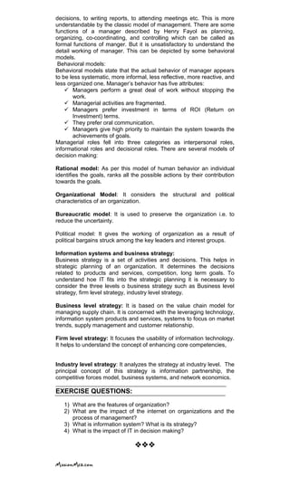 decisions, to writing reports, to attending meetings etc. This is more
understandable by the classic model of management. There are some
functions of a manager described by Henry Fayol as planning,
organizing, co-coordinating, and controlling which can be called as
formal functions of manger. But it is unsatisfactory to understand the
detail working of manager. This can be depicted by some behavioral
models.
Behavioral models:
Behavioral models state that the actual behavior of manager appears
to be less systematic, more informal, less reflective, more reactive, and
less organized one. Manager‘s behavior has five attributes:
 Managers perform a great deal of work without stopping the
work.
 Managerial activities are fragmented.
 Managers prefer investment in terms of ROI (Return on
Investment) terms.
 They prefer oral communication.
 Managers give high priority to maintain the system towards the
achievements of goals.
Managerial roles fell into three categories as interpersonal roles,
informational roles and decisional roles. There are several models of
decision making:
Rational model: As per this model of human behavior an individual
identifies the goals, ranks all the possible actions by their contribution
towards the goals.
Organizational Model: It considers the structural and political
characteristics of an organization.
Bureaucratic model: It is used to preserve the organization i.e. to
reduce the uncertainty.
Political model: It gives the working of organization as a result of
political bargains struck among the key leaders and interest groups.
Information systems and business strategy:
Business strategy is a set of activities and decisions. This helps in
strategic planning of an organization. It determines the decisions
related to products and services, competition, long term goals. To
understand hoe IT fits into the strategic planning it is necessary to
consider the three levels o business strategy such as Business level
strategy, firm level strategy, industry level strategy.
Business level strategy: It is based on the value chain model for
managing supply chain. It is concerned with the leveraging technology,
information system products and services, systems to focus on market
trends, supply management and customer relationship.
Firm level strategy: It focuses the usability of information technology.
It helps to understand the concept of enhancing core competencies,
Industry level strategy: It analyzes the strategy at industry level. The
principal concept of this strategy is information partnership, the
competitive forces model, business systems, and network economics.
EXERCISE QUESTIONS:
1) What are the features of organization?
2) What are the impact of the internet on organizations and the
process of management?
3) What is information system? What is its strategy?
4) What is the impact of IT in decision making?

 