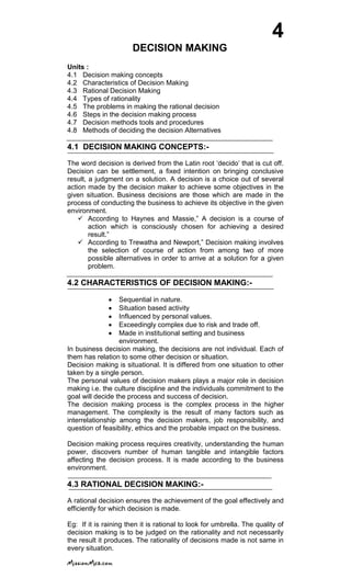 4
DECISION MAKING
Units :
4.1 Decision making concepts
4.2 Characteristics of Decision Making
4.3 Rational Decision Making
4.4 Types of rationality
4.5 The problems in making the rational decision
4.6 Steps in the decision making process
4.7 Decision methods tools and procedures
4.8 Methods of deciding the decision Alternatives
4.1 DECISION MAKING CONCEPTS:-
The word decision is derived from the Latin root ‗decido‘ that is cut off.
Decision can be settlement, a fixed intention on bringing conclusive
result, a judgment on a solution. A decision is a choice out of several
action made by the decision maker to achieve some objectives in the
given situation. Business decisions are those which are made in the
process of conducting the business to achieve its objective in the given
environment.
 According to Haynes and Massie,‖ A decision is a course of
action which is consciously chosen for achieving a desired
result.‖
 According to Trewatha and Newport,‖ Decision making involves
the selection of course of action from among two of more
possible alternatives in order to arrive at a solution for a given
problem.
4.2 CHARACTERISTICS OF DECISION MAKING:-
Sequential in nature.
Situation based activity
Influenced by personal values.
Exceedingly complex due to risk and trade off.
Made in institutional setting and business
environment.
In business decision making, the decisions are not individual. Each of
them has relation to some other decision or situation.
Decision making is situational. It is differed from one situation to other
taken by a single person.
The personal values of decision makers plays a major role in decision
making i.e. the culture discipline and the individuals commitment to the
goal will decide the process and success of decision.
The decision making process is the complex process in the higher
management. The complexity is the result of many factors such as
interrelationship among the decision makers, job responsibility, and
question of feasibility, ethics and the probable impact on the business.
Decision making process requires creativity, understanding the human
power, discovers number of human tangible and intangible factors
affecting the decision process. It is made according to the business
environment.
4.3 RATIONAL DECISION MAKING:-
A rational decision ensures the achievement of the goal effectively and
efficiently for which decision is made.
Eg: If it is raining then it is rational to look for umbrella. The quality of
decision making is to be judged on the rationality and not necessarily
the result it produces. The rationality of decisions made is not same in
every situation.
 
