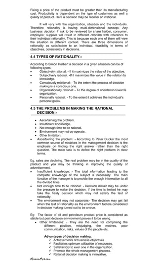 Fixing a price of the product must be greater than its manufacturing
cost. Productivity is dependent on the type of customers as well a
quality of product. Here a decision may be rational or irrational.
It will vary with the organization, situation and the individuals.
Therefore rationality is having multi-dimensional concept. Any
business decision if ask to be reviewed by share holder, consumer,
employee; supplier will result in different criticism with reference to
their individual rationality. This is because each one of them will view
the situation in different context. There are three dimensions of
rationality as satisfaction to an individual, feasibility in terms of
objectives, consistency in decisions.
4.4 TYPES OF RATIONALITY:-
According to Simon Herbert a decision in a given situation can be of
following types:
Objectively rational: - If it maximizes the value of the objective.
Subjectively rational: -If it maximizes the value in the relation to
knowledge.
Consciously relational: - To the extent the process of decision
making is a conscious one.
Organizationally rational: - To the degree of orientation towards
organization.
Personally rational: - To the extent it achieves the individual‘s
personal goals.
4.5 THE PROBLEMS IN MAKING THE RATIONAL
DECISION:-
Ascertaining the problem.
Insufficient knowledge.
Not enough time to be rational.
Environment may not co-operate.
Other limitation.
Ascertaining the problem: - According to Peter Ducker the most
common source of mistakes in the management decision is the
emphasis on finding the right answer rather than the right
question. The main task is to define the right problem in clear
terms.
Eg. sales are declining. The real problem may be in the quality of the
product and you may be thinking in improving the quality of
advertisement.
Insufficient knowledge: - The total information leading to the
complete knowledge of the subject is necessary. The main
function of the manager is to provide the enough information to all
the divided lines.
Not enough time to be rational: - Decision maker may be under
the pressure to make the decision. If the time is limited he may
take the hasty decision which may not satisfy the test of
rationality.
The environment may not corporate:- The decision may get fail
when the test of rationality as the environment factors considered
in decision making turned out to be untrue.
Eg: The factor of oil and petroleum product price is considered as
stable but post decision environment proves it to be wrong.
Other limitations: - They are the need for comprising the
different position, misjudging, the motives, poor
communication, risks, values of the people etc.
Advantages of decision making:
 Achievements of business objectives
 Facilitates optimum utilization of resources.
 Satisfactory to ever one in the organization.
 Promote the whole management process.
 Rational decision making is innovative.
 