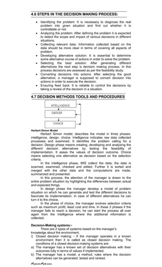 4.6 STEPS IN THE DECISION MAKING PROCESS:
Identifying the problem: It is necessary to diagnose the real
problem into given situation and find out whether it is
controllable or not.
Analyzing the problem: After defining the problem it is expected
to detect the scope and impact of various decisions in different
situations.
Collecting relevant data: Information collected based on the
data should be more clear in terms of covering all aspects of
problem.
Developing alternative solution: It is essential to determine
some alternative course of actions in order to solve the problem.
Selecting the best solution: After generating different
alternatives the next step is decision making process. In this
process decisions are assessed as per the feasibility study.
Converting decisions into actions: After selecting the good
alternative, a manager is supposed to convert decision into
actions in order to execute the decision.
Ensuring feed back: It is reliable to control the decisions by
taking a review of the decision in a situation.
4.7 DECISION METHODS TOOLS AND PROCEDURES
Herbert Simon Model
Herbert Simon model, describes the model in three phases:
intelligence, design, choice. Intelligence indicates raw data collected
processes and examined. It identifies the problem calling for a
decision. Design phase means creating, developing and analyzing the
different decision alternatives by testing the feasibility of
implementation. It asses the values of decision outcome. Choice
means selecting one alternative as decision based on the selection
criteria.
In the intelligence phase, MIS collect the data; the data is
scanned, examined, checked and edited. Further it is sorted and
merged with the other data and the computations are made,
summarized and presented.
In this process, the attention of the manager is drawn to the
entire problem situation by highlighting the differences between actual
and expected things.
In design phase the manager develop a model of problem
situation on which he can generate and test the different decisions to
fascinate its implementation. In case of different alternatives he can
turn it to the choice.
In the phase of choice, the manager evolves selection criteria
such as maximum profit, least cost and time. In these 3 phases if the
manager fails to reach a decision, he can start the process all over
again from the intelligence where the additional information is
collected.
Decision-Making systems:-
There are 2 types of systems based on the manager‘s
knowledge about the environment.
i) Closed decision making: - If the manager operates in a known
environment then it is called as closed decision making. The
conditions of a closed decision-making systems are:
a) The manager has a known set of decision alternatives with their
outcomes fully in terms of values if implemented.
b) The manager has a model, a method, rules where the decision
alternatives can be generated, tested and ranked.
 