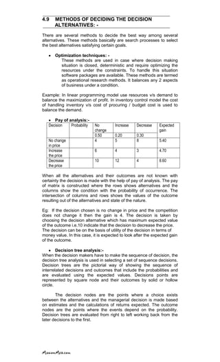 4.9 METHODS OF DECIDING THE DECISION
ALTERNATIVES: -
There are several methods to decide the best way among several
alternatives. These methods basically are search processes to select
the best alternatives satisfying certain goals.
Optimization techniques: -
These methods are used in case where decision making
situation is closed, deterministic and require optimizing the
resources under the constraints. To handle this situation
software packages are available. These methods are termed
as operational research methods. It balances any 2 aspects
of business under a condition.
Example: In linear programming model use resources v/s demand to
balance the maximization of profit. In inventory control model the cost
of handling inventory v/s cost of procuring / budget cost is used to
balance the demand.
Pay of analysis:-
Decision Probability No
change
Increase Decrease Expected
gain
0.50 0.20 0.30
No change
in price
4 5 8 5.40
Increase
the price
6 4 3 4.70
Decrease
the price
10 12 4 8.60
When all the alternatives and their outcomes are not known with
certainty the decision is made with the help of pay of analysis. The pay
of matrix is constructed where the rows shows alternatives and the
columns show the condition with the probability of occurrence. The
intersection of columns and rows shows the values of the outcome
resulting out of the alternatives and state of the nature.
Eg: If the decision chosen is no change in price and the competition
does not change it then the gain is 4. The decision is taken by
choosing the decision alternative which has maximum expected value
of the outcome i.e.10 indicate that the decision to decrease the price.
The decision can be on the basis of utility of the decision in terms of
money value. In this case, it is expected to look after the expected gain
of the outcome.
Decision tree analysis:-
When the decision makers have to make the sequence of decision, the
decision tree analysis is used in selecting a set of sequence decisions.
Decision trees are the pictorial way of showing the sequence of
interrelated decisions and outcomes that include the probabilities and
are evaluated using the expected values. Decisions points are
represented by square node and their outcomes by solid or hollow
circle.
The decision nodes are the points where a choice exists
between the alternatives and the managerial decision is made based
on estimates and the calculations of returns expected. The outcome
nodes are the points where the events depend on the probability.
Decision trees are evaluated from right to left working back from the
later decisions to the first.
 