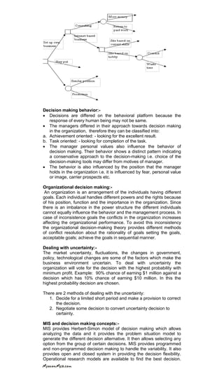 Decision making behavior:-
Decisions are differed on the behavioral platform because the
response of every human being may not be same.
The managers differed in their approach towards decision making
in the organization, therefore they can be classified into:
a. Achievement oriented: - looking for the excellent result.
b. Task oriented: - looking for completion of the task.
The manager personal values also influence the behavior of
decision making. Their behavior shows a distinct pattern indicating
a conservative approach to the decision-making i.e. choice of the
decision-making tools may differ from motives of manager.
The behavior is also influenced by the position that the manager
holds in the organization i.e. it is influenced by fear, personal value
or image, carrier prospects etc.
Organizational decision making:-
An organization is an arrangement of the individuals having different
goals. Each individual handles different powers and the rights because
of his position, function and the importance in the organization. Since
there is an imbalance in the power structure the different individuals
cannot equally influence the behavior and the management process. In
case of inconsistence goals the conflicts in the organization increases
affecting the organizational performance. To avoid this inconsistency
the organizational decision-making theory provides different methods
of conflict resolution about the rationality of goals setting the goals,
acceptable goals; achieve the goals in sequential manner.
Dealing with uncertainty:-
The market uncertainty, fluctuations, the changes in government,
policy, technological changes are some of the factors which make the
business environment uncertain. To deal with uncertainty the
organization will vote for the decision with the highest probability with
minimum profit. Example: 90% chance of earning $1 million against a
decision which has 10% chance of earning $10 million. In this the
highest probability decision are chosen.
There are 2 methods of dealing with the uncertainty:
1. Decide for a limited short period and make a provision to correct
the decision.
2. Negotiate some decision to convert uncertainty decision to
certainty.
MIS and decision making concepts:-
MIS provides Herbert-Simon model of decision making which allows
analyzing the data and it provides the problem situation model to
generate the different decision alternative. It then allows selecting any
option from the group of certain decisions. MIS provides programmed
and non-programmed decision making to handle the variability. It also
provides open and closed system in providing the decision flexibility.
Operational research models are available to find the best decision.
 