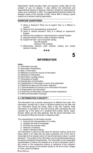 Optimization model provides static and dynamic model calls for the
problem of pay of analysis. It also defines the behavioral and
organizational aspects of decision making to handle the organizational
culture and constraints in MIS. The organizational learning makes the
designer aware of the strength of MIS. Hence MIS is having a good
support as a decision asking organization.
EXERCISE QUESTIONS:
1) What is Decision? What are its types? How is it differed in
nature?
2) What are the characteristics of decisions?
3) What is rational decision? Why is it difficult to implement?
Explain.
4) What are the problems in rational decision making? Explain.
5) Describe Herbert Simon model of decision making.
6) Explain the term: Law of requisite variety.
Pay-off analysis
Decision Tree analysis.
7) Differentiate between open decision making and closed
decision making.

5
INFORMATION
Units :
5.1 Information Concept
5.2 Information Presentation
5.3 Bias in Information
5.4 Methods to avoid the misuse of information
5.5 Attributes of information
5.6 Information a quality product
5.7 Parameters of quality
5.8 Classification of information
5.9 Classification of information in terms of its application
5.10 Methods of data and information collection
5.11 General Model of a Human as an Information Processor
5.12 Organization and information
5.13 Summary of Information concepts and their implications
5.14 MIS and Information Concepts
5.1 INFORMATION CONCEPT:-
The information has a precise meaning & it is different from data. The
information concept has a value in decision-making but the data has
not. Information brings the clarity. Data is like raw material, while
information is equivalent to the final product after processing the raw
material. Eg. In the report of IT students Roll number, Name, Class,
Gender, Marks are the data attributes. But the actual information can
be received by filling the records in respective data.
The characteristics of information are like:
1. Improves the representation of an entity.
2. Updates the level of knowledge.
3. Provides the surprise value.
4. Reduces uncertainty.
5. Helps in decision-making.
The information is said to be the basis for decision making. David and
Olson define it as‖ Data that has been processed into a form that is
meaningful to the recipient and is of real and perceived value in current
decisions.‖ The quality of the information can be decided depending on
the above mentioned characteristics. The information is the meaningful
representation of data to the recipient & is of real or perceived value in
the current or the prospective actions or decisions of the recipient.
Data can be a group of non-random symbol in the form of text, images
or voice, actions & objects.
 