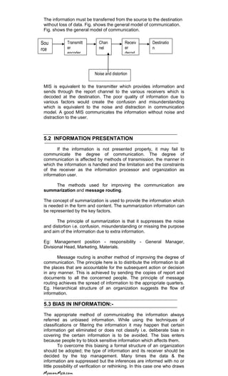 The information must be transferred from the source to the destination
without loss of data. Fig. shows the general model of communication.
Fig. shows the general model of communication.
MIS is equivalent to the transmitter which provides information and
sends through the report channel to the various receivers which is
decoded at the destination. The poor quality of information due to
various factors would create the confusion and misunderstanding
which is equivalent to the noise and distraction in communication
model. A good MIS communicates the information without noise and
distraction to the user.
5.2 INFORMATION PRESENTATION
If the information is not presented properly, it may fail to
communicate the degree of communication. The degree of
communication is affected by methods of transmission, the manner in
which the information is handled and the limitation and the constraints
of the receiver as the information processor and organization as
information user.
The methods used for improving the communication are
summarization and message routing.
The concept of summarization is used to provide the information which
is needed in the form and content. The summarization information can
be represented by the key factors.
The principle of summarization is that it suppresses the noise
and distortion i.e. confusion, misunderstanding or missing the purpose
and aim of the information due to extra information.
Eg: Management position - responsibility - General Manager,
Divisional Head, Marketing, Materials.
Message routing is another method of improving the degree of
communication. The principle here is to distribute the information to all
the places that are accountable for the subsequent action or decision
in any manner. This is achieved by sending the copies of report and
documents to all the concerned people. The principle of message
routing achieves the spread of information to the appropriate quarters.
Eg. Hierarchical structure of an organization suggests the flow of
information.
5.3 BIAS IN INFORMATION:-
The appropriate method of communicating the information always
referred as unbiased information. While using the techniques of
classifications or filtering the information it may happen that certain
information get eliminated or does not classify i.e. deliberate bias in
covering the certain information is to be avoided. The bias enters
because people try to block sensitive information which affects them.
To overcome this biasing a formal structure of an organization
should be adopted; the type of information and its receiver should be
decided by the top management. Many times the data & the
information are suppressed but the inferences are informed with no or
little possibility of verification or rethinking. In this case one who draws
Sou
rce
Transmitt
er
encoder
Chan
nel
Receiv
er
decod
er
Destinatio
n
Noise and distortion
 