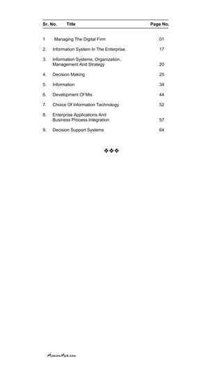 Sr. No. Title Page No.
1 Managing The Digital Firm 01
2. Information System In The Enterprise. 17
3. Information Systems, Organization,
Management And Strategy 20
4. Decision Making 25
5. Information 34
6. Development Of Mis 44
7. Choice Of Information Technology 52
8. Enterprise Applications And
Business Process Integration 57
9. Decision Support Systems 64

 
