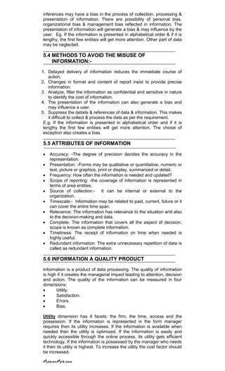 inferences may have a bias in the process of collection, processing &
presentation of information. There are possibility of personal bias,
organizational bias & management bias reflected in information. The
presentation of information will generate a bias & may influence by the
user. Eg. If the information is presented in alphabetical order & if it is
lengthy, the first few entities will get more attention. Other part of data
may be neglected.
5.4 METHODS TO AVOID THE MISUSE OF
INFORMATION:-
1. Delayed delivery of information reduces the immediate course of
action.
2. Changes in format and content of report insist to provide precise
information.
3. Analyze, filter the information as confidential and sensitive in nature
to identify the cost of information.
4. The presentation of the information can also generate a bias and
may influence a user.
5. Suppress the details & references of data & information. This makes
it difficult to collect & process the data as per the requirement.
E.g. If the information is presented in alphabetical order and if it is
lengthy the first few entities will get more attention. The choice of
exception also creates a bias.
5.5 ATTRIBUTES OF INFORMATION
Accuracy: -The degree of precision decides the accuracy in the
representation.
Presentation: -Forms may be qualitative or quantitative, numeric or
text, picture or graphics, print or display, summarized or detail.
Frequency: How often the information is needed and updated?
Scope of reporting: -the coverage of information is represented in
terms of area entities.
Source of collection:- It can be internal or external to the
organization.
Timescale:- Information may be related to past, current, future or it
can cover the entire time span.
Relevance: The information has relevance to the situation and also
to the decision-making and data.
Complete: The information that covers all the aspect of decision,
scope is known as complete information.
Timeliness: The receipt of information on time when needed is
highly useful.
Redundant information: The extra unnecessary repetition of data is
called as redundant information.
5.6 INFORMATION A QUALITY PRODUCT
Information is a product of data processing. The quality of information
is high if it creates the managerial impact leading to attention, decision
and action. The quality of the information can be measured in four
dimensions:
Utility.
Satisfaction.
Errors.
Bias.
Utility dimension has 4 facets: the firm, the time, access and the
possession. If the information is represented in the form manager
requires then its utility increases. If the information is available when
needed then the utility is optimized. If the information is easily and
quickly accessible through the online process, its utility gets efficient
technology. If the information is possessed by the manager who needs
it then its utility is highest. To increase the utility the cost factor should
be increased.
 