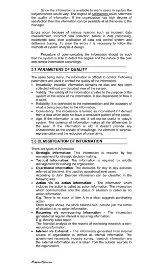 Since the information is available to many users in system the
subjectiveness would vary. The degree of satisfaction could determine
the quality of information. If the organization has high degree of
satisfaction then the information can be available at all the levels to the
manager.
Errors occur because of various reasons such as incorrect data
measurement, incorrect data collection, failure in data processing,
incomplete data, poor application of data and control system and
deliberate biasing. To clear the errors it is necessary to follow the
methods of system analysis & design.
Procedure of communicating the information should be such
that the system is able to detect the degree and the nature of the bias
and correct information accordingly.
5.7 PARAMETERS OF QUALITY
The users being many, the information is difficult to control. Following
parameters are used to control the quality of the information.
Impartiality: Impartial information contains no bias and has been
collected without any distorted view of the system.
Validity: The validity of the information creates to the purpose of the
system or the scope of the information. It also dependent on how it
is used.
Reliability: It is connected to the representation and the accuracy of
what is being described in the information.
Consistency: The information is termed as inconsistent if it derived
from a data which does not have a consistent pattern of the period.
Age: If the information is too old, it will not be useful in today‘s
system. The currency of information makes all the differences to
the user. If the information is old, it doesn‘t provide any
characteristic as the update of knowledge, the element of surprise,
representation and the reduction of uncertainty.
5.8 CLASSIFICATION OF INFORMATION
There are types of information:
Strategic information: This information is required by top
management for strategic decision making.
Tactical information: The information is required by middle
management for running the organization.
Operational information: The decisions for day to day activities
referred at this level. It is used by operational level users.
According to John Dearden information can be classified in the
following way:
Action v/s no action information: - The information which
includes the action is called as action information. The information
which communicates only the status of situation is called as no
action information.
E.g. There is no stock of item A in a shop suggests purchasing
action.
Stock ledger shows the stock balance=400 provide just the status
of situation i.e. no action information.
Recurring v/s nonrecurring information: - The information
generated at regular interval is recurring information.
E.g. Monthly sales report
The financial analysis or the reports of marketing research is non-
recurring information.
Internal v/s External: - The information generated from internal
source of organization is termed as internal information. The
government represents industry survey, research information are
the external information as it is taken from the outside sources to
the organization.
 