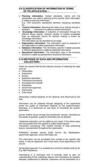 5.9 CLASSIFICATION OF INFORMATION IN TERMS
OF ITS APPLICATION: -
Planning information: Certain standards, norms and the
specification are used in planning of any activity. Such information
is called as planning information.
E.g. Time constraint, operational standard, designing standards
etc.
Control information: Reporting the status of an activity through a
feedback mechanism is called as control information.
Knowledge information: A collection of information through the
different library reports, research studies to buildup knowledge
base as information source for decision making is known as
knowledge information.
The information can be classified on its usage:
Organization information: The information used by everyone in
the organization is called organization information.
Database information: The information used for multiple purposes
in different applications is called as database information.
Operational information: The information used in the business
functions is called as operational or functional information.
5.10 METHODS OF DATA AND INFORMATION
COLLECTION:-
There are several internal and external sources of collecting the data
such as:
Observation.
Experiment.
Survey.
Subjective estimation.
Transaction processing.
Purchased from outside.
Publication.
Government agencies.
Interviewing
Case study
Observation method depends on the observer and influenced by the
bias.
Information can be collected through designing of the experiment
where the quality of information depends on the experimentation
technique. It is performed on trial basis of controlling the specific
parameters.
Survey method occurs through the questioners‘ session. According to
the quality of question, quality of information can be decided.
Subjective estimation can be called as sub expert. If the above ways
are unsuccessful then this applied to collect expert opinion.
Transaction processing: This method consists of data processing
leisure, representation throughout the organization.
Publication provides various public forums. Eg. Newspapers,
government agencies, online information etc.
The information can be purchased from outside at the specific rate
easily. It may be expensive and it may have a bias depending on the
source.
Government agencies: It is available but cannot be directly used by all.
E.g. RBI Publications.
Interviewing is a technique that is primarily used to gain an
understanding of the underlying reasons and motivations for people‘s
attitudes, preferences or behavior. Interviews can be undertaken on a
 