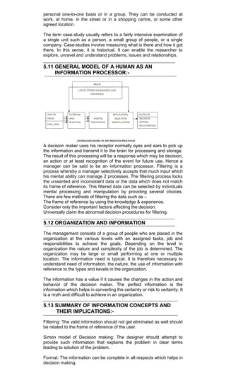 personal one-to-one basis or in a group. They can be conducted at
work, at home, in the street or in a shopping centre, or some other
agreed location.
The term case-study usually refers to a fairly intensive examination of
a single unit such as a person, a small group of people, or a single
company. Case-studies involve measuring what is there and how it got
there. In this sense, it is historical. It can enable the researcher to
explore, unravel and understand problems, issues and relationships.
5.11 GENERAL MODEL OF A HUMAN AS AN
INFORMATION PROCESSOR:-
A decision maker uses his receptor normally eyes and ears to pick up
the information and transmit it to the brain for processing and storage.
The result of this processing will be a response which may be decision,
an action or at least recognition of the event for future use. Hence a
manager can be said to be an information processor. Filtering is a
process whereby a manager selectively accepts that much input which
his mental ability can manage 2 processes. The filtering process locks
the unwanted and inconsistent data or the data which does not match
its frame of reference. This filtered data can be selected by individuals
mental processing and manipulation by providing several choices.
There are few methods of filtering the data such as –
The frame of reference by using the knowledge & experience.
Consider only the important factors affecting the decision.
Universally claim the abnormal decision procedures for filtering.
5.12 ORGANIZATION AND INFORMATION
The management consists of a group of people who are placed in the
organization at the various levels with an assigned tasks, job and
responsibilities to achieve the goals. Depending on the level in
organization the nature and complexity of the job is determined. The
organization may be large or small performing at one or multiple
location. The information need is typical. It is therefore necessary to
understand need of information, the nature, the use of information with
reference to the types and kevels in the organization.
The information has a value if it causes the changes in the action and
behavior of the decision maker. The perfect information is the
information which helps in converting the certainty or risk to certainty. It
is a myth and difficult to achieve in an organization.
5.13 SUMMARY OF INFORMATION CONCEPTS AND
THEIR IMPLICATIONS:-
Filtering: The valid information should not get eliminated as well should
be related to the frame of reference of the user.
Simon model of Decision making: The designer should attempt to
provide such information that explains the problem in clear terms
leading to solution of the problem.
Format: The information can be complete in all respects which helps in
decision making.
 