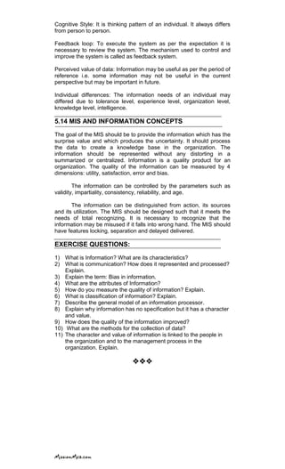 Cognitive Style: It is thinking pattern of an individual. It always differs
from person to person.
Feedback loop: To execute the system as per the expectation it is
necessary to review the system. The mechanism used to control and
improve the system is called as feedback system.
Perceived value of data: Information may be useful as per the period of
reference i.e. some information may not be useful in the current
perspective but may be important in future.
Individual differences: The information needs of an individual may
differed due to tolerance level, experience level, organization level,
knowledge level, intelligence.
5.14 MIS AND INFORMATION CONCEPTS
The goal of the MIS should be to provide the information which has the
surprise value and which produces the uncertainty. It should process
the data to create a knowledge base in the organization. The
information should be represented without any distorting in a
summarized or centralized. Information is a quality product for an
organization. The quality of the information can be measured by 4
dimensions: utility, satisfaction, error and bias.
The information can be controlled by the parameters such as
validity, impartiality, consistency, reliability, and age.
The information can be distinguished from action, its sources
and its utilization. The MIS should be designed such that it meets the
needs of total recognizing. It is necessary to recognize that the
information may be misused if it falls into wrong hand. The MIS should
have features locking, separation and delayed delivered.
EXERCISE QUESTIONS:
1) What is Information? What are its characteristics?
2) What is communication? How does it represented and processed?
Explain.
3) Explain the term: Bias in information.
4) What are the attributes of Information?
5) How do you measure the quality of information? Explain.
6) What is classification of information? Explain.
7) Describe the general model of an information processor.
8) Explain why information has no specification but it has a character
and value.
9) How does the quality of the information improved?
10) What are the methods for the collection of data?
11) The character and value of information is linked to the people in
the organization and to the management process in the
organization. Explain.

 