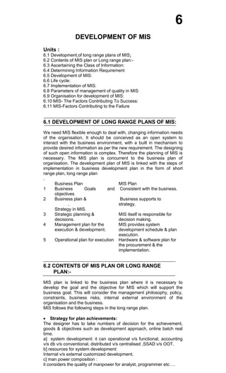 6
DEVELOPMENT OF MIS
Units :
6.1 Development of long range plans of MIS:
6.2 Contents of MIS plan or Long range plan:-
6.3 Ascertaining the Class of Information:
6.4 Determining Information Requirement
6.5 Development of MIS:
6.6 Life cycle:
6.7 Implementation of MIS:
6.8 Parameters of management of quality in MIS
6.9 Organisation for development of MIS:
6.10 MIS- The Factors Contributing To Success:
6.11 MIS-Factors Contributing to the Failure
6.1 DEVELOPMENT OF LONG RANGE PLANS OF MIS:
We need MIS flexible enough to deal with, changing information needs
of the organisation. It should be conceived as an open system to
interact with the business environment, with a built in mechanism to
provide desired information as per the new requirement. The designing
of such open information is complex. Therefore the planning of MIS is
necessary. The MIS plan is concurrent to the business plan of
organisation. The development plan of MIS is linked with the steps of
implementation in business development plan in the form of short
range plan, long range plan
.
Business Plan MIS Plan
1 Business Goals and
objectives
Consistent with the business.
2 Business plan &
.
Strategy in MIS.
Business supports to
strategy.
3 Strategic planning &
decisions.
MIS itself is responsible for
decision making.
4 Management plan for the
execution & development.
MIS provides system
development schedule & plan
execution.
5 Operational plan for execution Hardware & software plan for
the procurement & the
implementation.
6.2 CONTENTS OF MIS PLAN OR LONG RANGE
PLAN:-
MIS plan is linked to the business plan where it is necessary to
develop the goal and the objective for MIS which will support the
business goal. This will consider the management philosophy, policy,
constraints, business risks, internal external environment of the
organisation and the business.
MIS follows the following steps in the long range plan.
Strategy for plan achievements:
The designer has to take numbers of decision for the achievement,
goods & objectives such as development approach, online batch real
time.
a] system development: it can operational v/s functional, accounting
v/s db v/s conventional, distributed v/s centralised ,SSAD v/s OOT.
b] resources for system development:
Internal v/s external customized development.
c] man power composition :
it considers the quality of manpower for analyst, programmer etc….
 