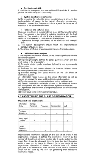 Architecture of MIS:
It provides the sub-system structure and their I/O with links. It can also
provide the relationship and functionality.
System development schedule:
While preparing the schedule some considerations is given to the
implementation of system in the overall information requirement.
Schedule prepares the development steps against the timescale of
execution of the system development.
Hardware and software plan:
Hardware investment is considered from lower configuration to higher
level. The process is to match the technical decisions with the final
decisions. The selection of h/w & s/w architecture is the strategic
decisions. It is important to consider the following issues
1. Organisation strategic plan should be the basis for MIS strategic
plan
2. The system development should match the implementation
schedule of business plan.
3. The choice of I.T. is a strategic decision is not a financial decision.
General model of MIS plan
i] The corporate information focuses on the current operations and the
environment position
ii] Corporate philosophy defines the policy, guidelines which form the
work culture in the organisation.
iii] Corporate mission, goals, objectives defines the long term aspects
of the system .
iv] Business risk and rewards defines the trade of between these
factors to give the clear quantitative factors.
v] Business strategy and policy focuses on the key areas of
information system.
vi] Information needs focuses on the critical information as well as
how do we achieve the goals and the objectives in the system.
vii] Architecture of plan focuses on the tools for the achievement.
viii] System development schedule focuses on the details of system
and sub-systems with their linkages charted against the timescale.
ix] Organisation and execution of the plan focuses on the individual toll
in the system.
x] Budget focus on its cost investment schedule.
6.3 ASCERTAINING THE CLASS OF INFORMATION:
Organisational information:
Information
Entity
Manager
Personnel Production Administration A/C
Employee
Attendance n n n y
Salary Ages/
Overtime n n y y
Human
Resource
Information n n n y
Organisational information focuses on the user at all levels in the
organisation structure. It defines the information required by the
number of department, division, function etc. It can be determined in
matrix form. It can be observed from the table that the information
entity is one but its usage is different. Since the usage of the
organisation information is different at different level for different
purposes. It is advisable to store the data in the form of database
which will be used by the user for generating their respective
information needs.
 