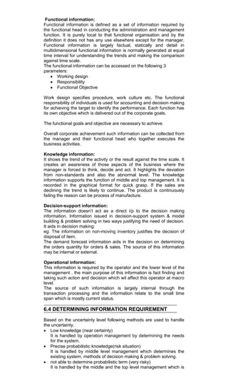 Functional information:
Functional information is defined as a set of information required by
the functional head in conducting the administration and management
function. It is purely local to that functional organisation and by the
definition it does not has any use elsewhere except for the manager.
Functional information is largely factual, statically and detail in
multidimensional functional information is normally generated at equal
time interval for understanding the trends and making the comparison
against time scale.
The functional information can be accessed on the following 3
parameters:
Working design
Responsibility
Functional Objective
Work design specifies procedure, work culture etc. The functional
responsibility of individuals is used for accounting and decision making
for achieving the target to identify the performance. Each function has
its own objective which is delivered out of the corporate goals.
The functional goals and objective are necessary to achieve.
Overall corporate achievement such information can be collected from
the manager and their functional head who together executes the
business activities.
Knowledge information:
It shows the trend of the activity or the result against the time scale. It
creates an awareness of those aspects of the business where the
manager is forced to think, decide and act. It highlights the deviation
from non-standards and also the abnormal level. The knowledge
information supports the function of middle and top management. It is
recorded in the graphical format for quick grasp. If the sales are
declining the trend is likely to continue. The product is continuously
failing the reason can be process of manufacture.
Decision-support information:
The information doesn‘t act as a direct i/p to the decision making
information. Information issued in decision-support system & model
building & problem solving in two ways justifying the need of decision.
It aids in decision making:
eg: The information on non-moving inventory justifies the decision of
disposal of item.
The demand forecast information aids in the decision on determining
the orders quantity for orders & sales. The source of this information
may be internal or external.
Operational information:
This information is required by the operator and the lower level of the
management . the main purpose of this information is fact finding and
taking such action and decision which wil affect this operator at macro
level.
The source of such information is largely internal through the
transaction processing and the information relate to the small time
span which is mostly current status.
6.4 DETERMINING INFORMATION REQUIREMENT
Based on the uncertainty level following methods are used to handle
the uncertainty.
Low knowledge (near certainty)
It is handled by operation management by determining the needs
for the system.
Precise probabilistic knowledge(risk situation)
It is handled by middle level management which determines the
existing system, methods of decision making & problem solving.
not able to determine probabilistic term (very risky)
It is handled by the middle and the top level management which is
 