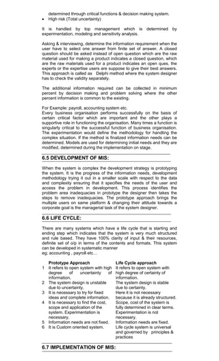 determined through critical functions & decision making system.
High risk (Total uncertainty)
It is handled by top management which is determined by
experimentation, modeling and sensitivity analysis.
Asking & interviewing, determine the information requirement when the
user have to select one answer from finite set of answer. A closed
question should be asked instead of open question which are the raw
material used for making a product indicates a closed question, which
are the raw materials used for a product indicates an open ques. the
experts or the expertise users are suppose to give their best answers.
This approach is called as Delphi method where the system designer
has to check the validity separately.
The additional information required can be collected in minimum
percent by decision making and problem solving where the other
percent information is common to the existing.
For Example: payroll, accounting system etc.
Every business organisation performs successfully on the basis of
certain critical factor which are important and the other plays a
supportive role in functioning the organisation. Many times a function is
singularly critical to the successful function of business organisation.
The experimentation would define the methodology for handling the
complex situation. If the method is finalized information needs can be
determined. Models are used for determining initial needs and they are
modified, determined during the implementation on stage.
6.5 DEVELOPMENT OF MIS:
When the system is complex the development strategy is prototyping
the system. It is the progress of the information needs, development
methodology trying it out in a smaller scale with respect to the data
and complexity ensuring that it specifies the needs of the user and
access the problem in development. This process identifies the
problem area inadequacies in prototype the designer then takes the
steps to remove inadequacies. The prototype approach brings the
multiple users on same platform & changing their attitude towards a
corporate goal is the managerial task of the system designer.
6.6 LIFE CYCLE:
There are many systems which have a life cycle that is starting and
ending step which indicates that the system is very much structured
and rule based. They have 100% clarity of input & their resources,
definite set of o/p in terms of the contents and formats. This system
can be developed in systematic manner
eg; accounting , payroll etc…
Prototype Approach Life Cycle approach
1 It refers to open system with high
degree of uncertainty of
information.
It refers to open system with
high degree of certainty of
information.
2 The system design is unstable
due to uncertainty.
The system design is stable
due to certainty.
3 It is necessary to try for fixed
ideas and complete information.
Here it is not necessary
because it is already structured.
4 It is necessary to find the cost,
scope and application of the
system. Experimentation is
necessary.
Scope, cost of the system is
fully determined in clear terms.
Experimentation is not
necessary.
5 Information needs are not fixed. Information needs are fixed.
6 It is Custom oriented system. Life cycle system is universal
and governed by principles &
practices
6.7 IMPLEMENTATION OF MIS:
 