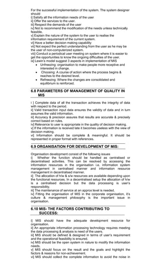 For the successful implementation of the system. The system designer
should
i] Satisfy all the information needs of the user
ii] Offer the services to the user.
iii] Respect the demands of the user
iv] Not to recommend the modification of the needs unless technically
feasible.
v] Explain the nature of the system to the user to realise the
information requirement of the current system.
vi] Have a better decision making capability
vii] Not expect the perfect understanding from the user as he may be
the user of non-computerized system.
viii] Conduct a periodical user meeting on system where it is easier to
get the opportunities to know the ongoing difficulties of the user.
ix] Lewin‘s model suggest 3 aspects in implementation of MIS
Unfreezing: organisation to make people more receptive and
interested in change.
Choosing: A course of action where the process begins &
reaches to the desired level.
Refreezing: Where the changes are consolidated and
equilibrium is reinforced.
6.8 PARAMETERS OF MANAGEMENT OF QUALITY IN
MIS
i ] Complete data of all the transaction achieves the integrity of data
with respect to the period.
ii] Valid transaction input data ensures the validity of data and in turn
assumes the valid information.
iii] Accuracy & precision assures that results are accurate & precisely
correct based on rules.
iv] Relevance to user is appropriate in the quality of decision making.
v] If the information is received late it becomes useless with the view of
decision making.
vi] Information should be complete & meaningful. It should be
represented in proper format with references.
6.9 ORGANISATION FOR DEVELOPMENT OF MIS:
Organisation development consist of the following issues
i] Whether the function should be handled as centralised or
decentralised activities. This can be resolved by accessing the
information resources in the organisation i.e. information system
management in centralised manner and information resource
management in decentralised manner.
ii] The allocation of h/w & s/w resources are available depending upon
the functional resources. In a decentralised setup the allocation of h/w
is a centralised decision but the data processing is user‘s
responsibility.
iii] The maintenance of service at an approx level is needed.
iv] Fitting the organisation of MIS in the corporate organisation, it‘s
culture & management philosophy is the important issue in
organisation.
6.10 MIS- THE FACTORS CONTRIBUTING TO
SUCCESS:
i] MIS should have the adequate development resource for
organisation.
ii] An appropriate information processing technology requires meeting
the data processing & analysis is need of the users.
iii] MIS should be defined & designed in terms of user‘s requirement
and the operational feasibility is ensured.
iv] MIS should be the open system in nature to modify the information
needs.
v] MIS should focus on the result and the goals and highlight the
factors & reasons for non-achievement.
vi] MIS should collect the complete information to avoid the noise in
 