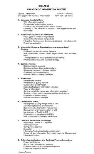 SYLLABUS
MANAGEMENT INFORMATION SYSTEMS
Lecture : 4 Hrs/week Tutorial : 1 Hr/week
One paper : 100 marks / 3 Hrs duration Term work : 25 marks
1. Managing the digital firm
Why information system?
Perspectives on information system
Contemporary approach to Information system
Learning to use information systems : New opportunities with
technology
2. Information System in the Enterprise
Major types of system in organization
Systems from functional perspectives
Integrating functions and business processes : Introduction to
Enterprise application
3. Information Systems, Organizations, management and
Strategy
Organisations and Information Systems
How information system impact organizations and business
firms
The impact of IT on management decision making
Information business and business strategy
4. Decision making
Decision making concepts
Decision methods, tools and procedures
Behavioral concepts in decision making
Organizational decision making
MIS and Decision Making Concepts
5. Information
Information Concepts
Information : a quality product
Classification of information
Methods of data and Information collection
Value of information
General model of a human as a information processor
Summary of information concepts and their implications
Organization and information
MIS and Information concepts
6. Development of MIS
Development of Long Range Plans of MIS
Ascertaining the class of Information
Determining the Information Requirement
Development and Implementation of MIS
Management of Quality in MIS
Organisation for development of MIS
MIS : the factors for Success and Failure
7. Choice of Information Technology
Introduction : Nature of IT decision
Strategic decision
Configuration decision
Evaluation
Information Technology Implementation plan
Choice of the Information Technology and the Management
Information System
8. Enterprise Applications and Business Process Integration
Enterprise Systems
Supply chain management systems
Customer relationship management systems
Enterprise Integration trends
 