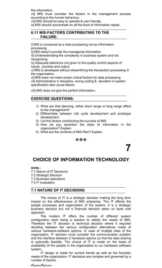 the information.
vii] MIS must consider the factors in the management process
according to the human behaviour.
viii] MIS should be easy to operate & user friendly.
ix] MIS should concentrate on all the level of information needs.
6.11 MIS-FACTORS CONTRIBUTING TO THE
FAILURE:
i] MIS is conceived as a data processing not as information
processing.
ii] MIS doesn‘t provide the managerial information.
iii] Underestimating the complexity in business system and not
recognising.
iv] Adequate attentions not given to the quality control aspects of
inputs , process and output.
v] MIS is developed without streamlining the transaction processing in
the organisation.
vi] MIS does not meet certain critical factors for data processing.
vii] Administrative in discipline, wrong coding & deviation in system
specification also cause failure.
viii] MIS does not give the perfect information.
EXERCISE QUESTIONS:
1) What are that planning, either short range or long range offers
to the management?
2) Differentiate between Life cycle development and prototype
development.
3) List the factors contributing the success of MIS.
4) How do you ascertain the class of information in the
organization? Explain.
5) What are the contents of MIS Plan? Explain.

7
CHOICE OF INFORMATION TECHNOLOGY
Units :
7.1 Nature of IT Decisions
7.2 Strategic Decision
7.3 Business operations
7.4 IT evaluation
7.1 NATURE OF IT DECISIONS
The choice of IT is a strategic decision making the long term
impact on the effectiveness of MIS enterprise. The IT affects the
people processes and organization of the system. It is a strategic
business decision but not a financial decision taken on least cost
approach.
The modern IT offers the number of different system
configuration each being a solution to satisfy the needs of MIS.
Therefore the IT decision is technical decision where it required
deciding between the various configuration alternatives made of
various hardware-software options. In case of multiple sites of the
organization, IT decision must consider the communication problem
and the interface between 2 hardware options so that the data sharing
is optionally feasible. The choice of IT is made on the basis of
availability of the people in the organization to run hardware software
system.
IT design is made for current trends as well as the futuristic
needs of the organization. IT decisions are complex and governed by a
number of factors.
 
