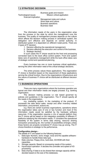 7.2 STRATEGIC DECISION
Business goals and mission
Technological issues Mission critical application
financial implication
Management style and culture
Work style and culture
Business operations
Business need
The information needs of the users in the organization arise
from the process or the style by which the management runs the
business. The quality of management process depends on the culture
which affects the decision making process in centralized system; the
delegation isn‘t effective and depends on central authority. In
distributed system it is dependent on different nodal points. There are
3 types of IT decision:
1. Decision affecting the operational management.
2. Decision affecting the execution and control of the business.
3. Strategic decision.
In such cases the IT choice would be the front end processing
connected back to the back office control system. Front end system
takes care of operations management while the back office takes care
of strategic control and operational planning.
Every business has one or more business critical application,
serving the other information need of the critical strategic decisions.
The entire process values these applications. The organization
IT choice is therefore based on the requirement of these applications
serving the critical function. Due to the organizations infrastructure and
the nature of business IT choice will be distributed at different decision
center.
7.3 BUSINESS OPERATIONS
There are many organizations where the business operation are
typical and their information needs are largely proceed. E.g. banking
organization.
The decision making process i.e rule based governed by
policies and guidelines in the organization. The IT should specify all
the needs in the organization.
e.g. marketing system- In the marketing of the product, IT
processes the data about sales, receipt and other inventory related
information, procurement, actions etc.
e.g. there are certain business organizations, operations where
the organization takes care of one or two function and most of the
information needs would be satisfied by the hardware software
resources. If the organization requires a mix of special platform then
the IT choice will be based on the integration possibility of different IT
platforms satisfying the information needs. IT considers the operational
feasibility of the system in terms data sharing, resource sharing
transaction processing etc. the number of possibilities emerges unless
these factors are properly considered IT choice may go wrong. The IT
choice therefore is strategic to the performance.
Configuration design:-
The details of IT are based on the following features:
1. Data type: Numeric, word, Image, voice and the capable software-
hardware to handle these data type.
2. Data volumes: Floppy drive, hard-disk, CD-ROM with their
capacities.
3. Storage capacity: Based on processing needs of the system.
4. Input/output operation: It decides the controller and speed of I/O
processing.
5. Data sharing: If data is to be shared then storage capacity will be
decided based on the size of the databases.
 
