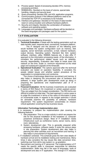 6. Process speed: Speed of processing decides CPU, memory
processing architect.
7. RDBMS/4GL: Decided on the basis of volume, special data
handling, integrity and security level.
8. Query processing: Decides SQL and 4GL application programs.
9. Communication protocol: If the different platforms need to be
connected the TCP/ IP is necessary to be included.
10. Interface and gateways: Decided on the basis of data transfer
need on various location and software-hardware platform.
11. Security and integrity: Decides the combination of hardware-
software and operating system.
12. Languages and packages: Hardware-software will be decided on
the basis languages and packages used for the system.
7.4 IT EVALUATION
It is evaluated in the following dimension:
1. Technical Evaluation: It deals with the testing parameters such as
data transfer need, response level, connectivity, hardware platform.
The IT designer and the decision on the following point
would facilitate the system configuration such as memory, disk
capacity, server terminate connection, e-mail, network hardware,
output devices, Operating system. Standard like GUI, system
software, interface, utility, RDBMS features etc. it also offer IT
approach to the information processing needs of the information. It
considers the performance related issues such as reliability,
security, dependability. Evaluation also helps to break down the
network on the time. Scale i.e. minimum requirement at the initial
page and subsequent upgrade at the timescale.
2. Operational Evaluation: The options approved after the technical
evaluation are tested on operation feasibility. It considers the
people related issues and whether system procedure of the
organization is complementary and conducive.
The choice of technology determines recruitment and training. It
also helps in designing the procurement plan of hardware and
software. A large system plan development could go along in
preparing the operational; and implementation plan of IT in
organization.
3. Financial Evaluation: All the business investments are evaluated
in terms of ROI Return On investment or certain payback period.
They are judged from the budget consideration. The ROI terms are
difficult to predict at initial step. The best approach in some cases is
to judge the investment in terms of the value of information it gives
on incremental scale. In regards to the budget restriction it would
be advisable examine the possibility of software, hardware
requirement. The system requirement concentrates on mission
critical application covering the key business issues.
Information Technology implementation plan:
It is necessary to prepare the implementation plan covering the
following features-
1. Site preparation: This is a major activity in which we prepare the
site for the physical installation of the hardware i.e. computer
peripheral architecture design. Most of IT installation needs
infrastructure such as conference rooms, server rooms, demo
room, laboratories.
2. System development plan: This is generally prepared while
accessing hardware, software needs. It ranks the various steps
in site preparation. System development plan also helps in
planning the other activities such as recruitment and training. It
also helps in procurement of requirements.
3. IT installation schedule: This schedule gives the item wise details of
hardware arrival and its installation testing and maintenance. Many
times it also considers the key issues like data conversion time,
switching over from old to new system i.e. up gradation.
4. Recruitment and training of IT personnel: The implementation of IT
needs the specific skills in manpower responsible for defective
implementation. Skills may fall in the area of languages, tools of
development and also in IT application. The change in IT indicates
 