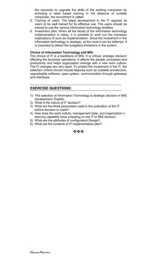 the necessity to upgrade the skills of the existing manpower by
providing a need based training in the absence of suitable
manpower, the recruitment is called.
5. Training of users: The latest development in the IT requires its
users to be well trained for its effective use. The users should be
trained to use the various information technology facilities.
6. Investment plan: When all the facets of the information technology
implementation is ready, it is possible to work out the monetary
implications of such an implementation .Since the investment in the
information technology is strategic, at the most it can be deferred. It
is important to detect the budgetary limitations in the system.
Choice of information Technology and MIS:
The choice of IT is a backbone of MIS. It is critical, strategic decision
affecting the business operations. It affects the people, processes and
productivity and helps organization emerge with a new work culture.
The IT changes are very rapid. To protect the investment in the IT, the
selection criteria should include features such as scalable architecture,
upgradeable software, open system, communication through gateways
and interfaces.
EXERCISE QUESTIONS:
1) The selection of Information Technology is strategic decision in MIS
development. Explain.
2) What is the nature of IT decision?
3) What are the three parameters used in the evaluation of the IT
before decision is made?
4) How does the work culture, management style, and organization`s
learning capability have a bearing on the IT or MIS decision.
5) What are the attributes of configuration Design?
6) What are the contents of IT implementation plan?

 