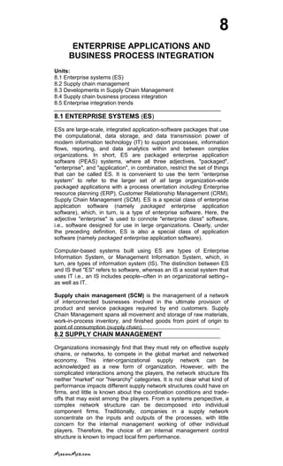8
ENTERPRISE APPLICATIONS AND
BUSINESS PROCESS INTEGRATION
Units:
8.1 Enterprise systems (ES)
8.2 Supply chain management
8.3 Developments in Supply Chain Management
8.4 Supply chain business process integration
8.5 Enterprise integration trends
8.1 ENTERPRISE SYSTEMS (ES)
ESs are large-scale, integrated application-software packages that use
the computational, data storage, and data transmission power of
modern information technology (IT) to support processes, information
flows, reporting, and data analytics within and between complex
organizations. In short, ES are packaged enterprise application
software (PEAS) systems, where all three adjectives, "packaged",
"enterprise", and "application", in combination, restrict the set of things
that can be called ES. It is convenient to use the term ―enterprise
system‖ to refer to the larger set of all large organization-wide
packaged applications with a process orientation including Enterprise
resource planning (ERP), Customer Relationship Management (CRM),
Supply Chain Management (SCM). ES is a special class of enterprise
application software (namely packaged enterprise application
software), which, in turn, is a type of enterprise software. Here, the
adjective "enterprise" is used to connote "enterprise class" software,
i.e., software designed for use in large organizations. Clearly, under
the preceding definition, ES is also a special class of application
software (namely packaged enterprise application software).
Computer-based systems built using ES are types of Enterprise
Information System, or Management Information System, which, in
turn, are types of information system (IS). The distinction between ES
and IS that "ES" refers to software, whereas an IS a social system that
uses IT i.e., an IS includes people--often in an organizational setting--
as well as IT.
Supply chain management (SCM) is the management of a network
of interconnected businesses involved in the ultimate provision of
product and service packages required by end customers. Supply
Chain Management spans all movement and storage of raw materials,
work-in-process inventory, and finished goods from point of origin to
point of consumption (supply chain).
8.2 SUPPLY CHAIN MANAGEMENT
Organizations increasingly find that they must rely on effective supply
chains, or networks, to compete in the global market and networked
economy. This inter-organizational supply network can be
acknowledged as a new form of organization. However, with the
complicated interactions among the players, the network structure fits
neither "market" nor "hierarchy" categories. It is not clear what kind of
performance impacts different supply network structures could have on
firms, and little is known about the coordination conditions and trade-
offs that may exist among the players. From a systems perspective, a
complex network structure can be decomposed into individual
component firms. Traditionally, companies in a supply network
concentrate on the inputs and outputs of the processes, with little
concern for the internal management working of other individual
players. Therefore, the choice of an internal management control
structure is known to impact local firm performance.
 