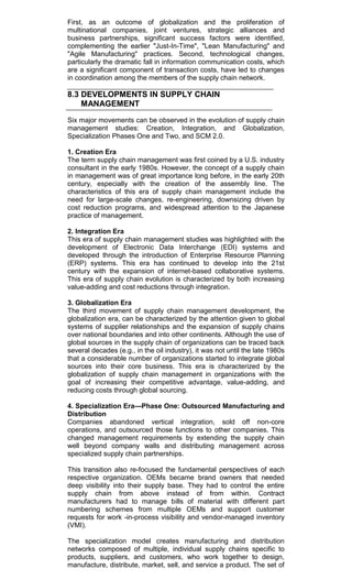 First, as an outcome of globalization and the proliferation of
multinational companies, joint ventures, strategic alliances and
business partnerships, significant success factors were identified,
complementing the earlier "Just-In-Time", "Lean Manufacturing" and
"Agile Manufacturing" practices. Second, technological changes,
particularly the dramatic fall in information communication costs, which
are a significant component of transaction costs, have led to changes
in coordination among the members of the supply chain network.
8.3 DEVELOPMENTS IN SUPPLY CHAIN
MANAGEMENT
Six major movements can be observed in the evolution of supply chain
management studies: Creation, Integration, and Globalization,
Specialization Phases One and Two, and SCM 2.0.
1. Creation Era
The term supply chain management was first coined by a U.S. industry
consultant in the early 1980s. However, the concept of a supply chain
in management was of great importance long before, in the early 20th
century, especially with the creation of the assembly line. The
characteristics of this era of supply chain management include the
need for large-scale changes, re-engineering, downsizing driven by
cost reduction programs, and widespread attention to the Japanese
practice of management.
2. Integration Era
This era of supply chain management studies was highlighted with the
development of Electronic Data Interchange (EDI) systems and
developed through the introduction of Enterprise Resource Planning
(ERP) systems. This era has continued to develop into the 21st
century with the expansion of internet-based collaborative systems.
This era of supply chain evolution is characterized by both increasing
value-adding and cost reductions through integration.
3. Globalization Era
The third movement of supply chain management development, the
globalization era, can be characterized by the attention given to global
systems of supplier relationships and the expansion of supply chains
over national boundaries and into other continents. Although the use of
global sources in the supply chain of organizations can be traced back
several decades (e.g., in the oil industry), it was not until the late 1980s
that a considerable number of organizations started to integrate global
sources into their core business. This era is characterized by the
globalization of supply chain management in organizations with the
goal of increasing their competitive advantage, value-adding, and
reducing costs through global sourcing.
4. Specialization Era—Phase One: Outsourced Manufacturing and
Distribution
Companies abandoned vertical integration, sold off non-core
operations, and outsourced those functions to other companies. This
changed management requirements by extending the supply chain
well beyond company walls and distributing management across
specialized supply chain partnerships.
This transition also re-focused the fundamental perspectives of each
respective organization. OEMs became brand owners that needed
deep visibility into their supply base. They had to control the entire
supply chain from above instead of from within. Contract
manufacturers had to manage bills of material with different part
numbering schemes from multiple OEMs and support customer
requests for work -in-process visibility and vendor-managed inventory
(VMI).
The specialization model creates manufacturing and distribution
networks composed of multiple, individual supply chains specific to
products, suppliers, and customers, who work together to design,
manufacture, distribute, market, sell, and service a product. The set of
 