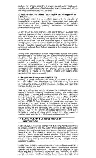 partners may change according to a given market, region, or channel,
resulting in a proliferation of trading partner environments, each with its
own unique characteristics and demands.
5. Specialization Era—Phase Two: Supply Chain Management as
a Service
Specialization within the supply chain began with the inception of
transportation brokerages, warehouse management, and non-asset-
based carriers and has matured beyond transportation and logistics
into aspects of supply planning, collaboration, execution and
performance management.
At any given moment, market forces could demand changes from
suppliers, logistics providers, locations and customers, and from any
number of these specialized participants as components of supply
chain networks. This variability has significant effects on the supply
chain infrastructure, from the foundation layers of establishing and
managing the electronic communication between the trading partners
to more complex requirements including the configuration of the
processes and work flows that are essential to the management of the
network itself.
Supply chain specialization enables companies to improve their overall
competencies in the same way that outsourced manufacturing and
distribution has done; it allows them to focus on their core
competencies and assemble networks of specific, best-in-class
partners to contribute to the overall value chain itself, thereby
increasing overall performance and efficiency. The ability to quickly
obtain and deploy this domain-specific supply chain expertise without
developing and maintaining an entirely unique and complex
competency in house is the leading reason why supply chain
specialization is gaining popularity.
6. Supply Chain Management 2.0 (SCM 2.0)
Building on globalization and specialization, the term SCM 2.0 has
been coined to describe both the changes within the supply chain itself
as well as the evolution of the processes, methods and tools that
manage it in this new "era".
Web 2.0 is defined as a trend in the use of the World Wide Web that is
meant to increase creativity, information sharing, and collaboration
among users. At its core, the common attribute that Web 2.0 brings is
to help navigate the vast amount of information available on the Web
in order to find what is being sought. It is the notion of a usable
pathway. SCM 2.0 follows this notion into supply chain operations. It is
the pathway to SCM results, a combination of the processes,
methodologies, tools and delivery options to guide companies to their
results quickly as the complexity and speed of the supply chain
increase due to the effects of global competition, rapid price
fluctuations, surging oil prices, short product life cycles, expanded
specialization, near-/far- and off-shoring, and talent scarcity.
8.4 SUPPLY CHAIN BUSINESS PROCESS
INTEGRATION
Successful SCM requires a change from managing individual functions
to integrating activities into key supply chain processes. An example
scenario: the purchasing department places orders as requirements
become known. The marketing department, responding to customer
demand, communicates with several distributors and retailers as it
attempts to determine ways to satisfy this demand. Information shared
between supply chain partners can only be fully leveraged through
process integration.
Supply chain business process integration involves collaborative work
between buyers and suppliers, joint product development, common
systems and shared information. The operation of integrated supply
chain requires a continuous information flow. However, in many
companies, management has reached the conclusion that optimizing
 