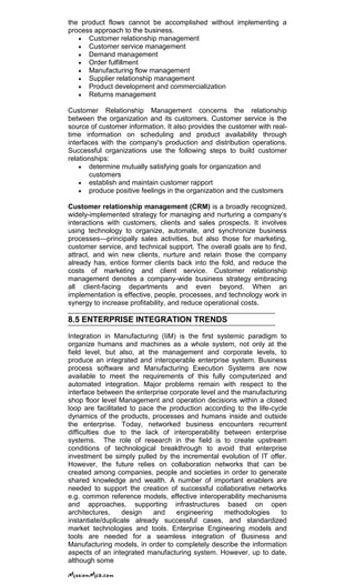 the product flows cannot be accomplished without implementing a
process approach to the business.
Customer relationship management
Customer service management
Demand management
Order fulfillment
Manufacturing flow management
Supplier relationship management
Product development and commercialization
Returns management
Customer Relationship Management concerns the relationship
between the organization and its customers. Customer service is the
source of customer information. It also provides the customer with real-
time information on scheduling and product availability through
interfaces with the company's production and distribution operations.
Successful organizations use the following steps to build customer
relationships:
determine mutually satisfying goals for organization and
customers
establish and maintain customer rapport
produce positive feelings in the organization and the customers
Customer relationship management (CRM) is a broadly recognized,
widely-implemented strategy for managing and nurturing a company‘s
interactions with customers, clients and sales prospects. It involves
using technology to organize, automate, and synchronize business
processes—principally sales activities, but also those for marketing,
customer service, and technical support. The overall goals are to find,
attract, and win new clients, nurture and retain those the company
already has, entice former clients back into the fold, and reduce the
costs of marketing and client service. Customer relationship
management denotes a company-wide business strategy embracing
all client-facing departments and even beyond. When an
implementation is effective, people, processes, and technology work in
synergy to increase profitability, and reduce operational costs.
8.5 ENTERPRISE INTEGRATION TRENDS
Integration in Manufacturing (IiM) is the first systemic paradigm to
organize humans and machines as a whole system, not only at the
field level, but also, at the management and corporate levels, to
produce an integrated and interoperable enterprise system. Business
process software and Manufacturing Execution Systems are now
available to meet the requirements of this fully computerized and
automated integration. Major problems remain with respect to the
interface between the enterprise corporate level and the manufacturing
shop floor level Management and operation decisions within a closed
loop are facilitated to pace the production according to the life-cycle
dynamics of the products, processes and humans inside and outside
the enterprise. Today, networked business encounters recurrent
difficulties due to the lack of interoperability between enterprise
systems. The role of research in the field is to create upstream
conditions of technological breakthrough to avoid that enterprise
investment be simply pulled by the incremental evolution of IT offer.
However, the future relies on collaboration networks that can be
created among companies, people and societies in order to generate
shared knowledge and wealth. A number of important enablers are
needed to support the creation of successful collaborative networks
e.g. common reference models, effective interoperability mechanisms
and approaches, supporting infrastructures based on open
architectures, design and engineering methodologies to
instantiate/duplicate already successful cases, and standardized
market technologies and tools. Enterprise Engineering models and
tools are needed for a seamless integration of Business and
Manufacturing models, in order to completely describe the information
aspects of an integrated manufacturing system. However, up to date,
although some
 