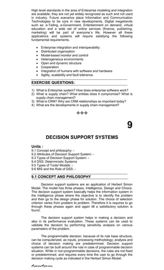High level standards in the area of Enterprise modeling and integration
are available; they are not yet widely recognized as such and not used
in industry. Future scenarios place Information and Communication
Technologies to be core in new developments. Digital megatrends
such as: e-Tailing, e-Government, Entertainment on demand, virtual
education and a wide set of online services (finance, publishing,
marketing) will be part of everyone`s life. However all these
applications and systems will require satisfying the following
fundamental requirements.
Enterprise integration and interoperability
Distributed organization
Model-based monitor and control
Heterogeneous environments
Open and dynamic structure
Cooperation
Integration of humans with software and hardware
Agility, scalability and fault tolerance.
EXERCISE QUESTIONS:
1) What is Enterprise system? How does enterprise software work?
2) What is supply chain? What entities does it compromise? What is
supply chain management?
3) What is CRM? Why are CRM relationships so important today?
4) What are the developments in supply chain management?

9
DECISION SUPPORT SYSTEMS
Units :
9.1 Concept and philosophy: -
9.2 Attributes of Decision Support System: -
9.3 Types of Decision Support System: -
9.4 DSS: Deterministic Systems
9.5 Types of Tools/ Models: -
9.6 MIS and the Role of DSS: -
9.1 CONCEPT AND PHILOSOPHY
Decision support systems are an application of Herbert Simon
Model. The model has three phases, Intelligence, Design and Choice.
The decision support system basically helps the information system in
the intelligence phase where the objective is to identify the problem
and then go to the design phase for solution. The choice of selection
criterion varies from problem to problem. Therefore it is requires to go
through these phases again and again till a satisfactory solution is
found.
The decision support system helps in making a decision and
also in its performance evaluation. These systems can be used to
validate the decision by performing sensitivity analysis on various
parameters of the problem.
The programmable decision, because of its rule base structure,
can be computerized, as inputs, processing methodology; analysis and
choice of decision making are predetermined. Decision support
systems can be built around the rule in case of programmable decision
situation. While in non-programmable decisions, the rules are not fixed
or predetermined, and requires every time the user to go through the
decision making cycle as indicated in the Herbert Simon Model.
 