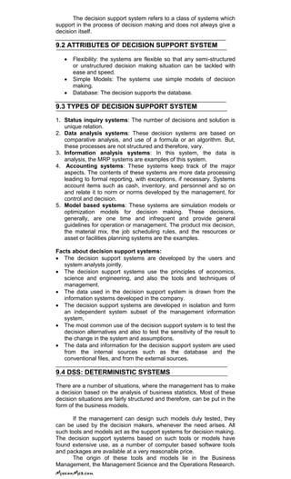 The decision support system refers to a class of systems which
support in the process of decision making and does not always give a
decision itself.
9.2 ATTRIBUTES OF DECISION SUPPORT SYSTEM
Flexibility: the systems are flexible so that any semi-structured
or unstructured decision making situation can be tackled with
ease and speed.
Simple Models: The systems use simple models of decision
making.
Database: The decision supports the database.
9.3 TYPES OF DECISION SUPPORT SYSTEM
1. Status inquiry systems: The number of decisions and solution is
unique relation.
2. Data analysis systems: These decision systems are based on
comparative analysis, and use of a formula or an algorithm. But,
these processes are not structured and therefore, vary.
3. Information analysis systems: In this system, the data is
analysis, the MRP systems are examples of this system.
4. Accounting systems: These systems keep track of the major
aspects. The contents of these systems are more data processing
leading to formal reporting, with exceptions, if necessary. Systems
account items such as cash, inventory, and personnel and so on
and relate it to norm or norms developed by the management, for
control and decision.
5. Model based systems: These systems are simulation models or
optimization models for decision making. These decisions,
generally, are one time and infrequent and provide general
guidelines for operation or management. The product mix decision,
the material mix, the job scheduling rules, and the resources or
asset or facilities planning systems are the examples.
Facts about decision support systems:
The decision support systems are developed by the users and
system analysts jointly.
The decision support systems use the principles of economics,
science and engineering, and also the tools and techniques of
management.
The data used in the decision support system is drawn from the
information systems developed in the company.
The decision support systems are developed in isolation and form
an independent system subset of the management information
system,
The most common use of the decision support system is to test the
decision alternatives and also to test the sensitivity of the result to
the change in the system and assumptions.
The data and information for the decision support system are used
from the internal sources such as the database and the
conventional files, and from the external sources.
9.4 DSS: DETERMINISTIC SYSTEMS
There are a number of situations, where the management has to make
a decision based on the analysis of business statistics. Most of these
decision situations are fairly structured and therefore, can be put in the
form of the business models.
If the management can design such models duly tested, they
can be used by the decision makers, whenever the need arises. All
such tools and models act as the support systems for decision making.
The decision support systems based on such tools or models have
found extensive use, as a number of computer based software tools
and packages are available at a very reasonable price.
The origin of these tools and models lie in the Business
Management, the Management Science and the Operations Research.
 