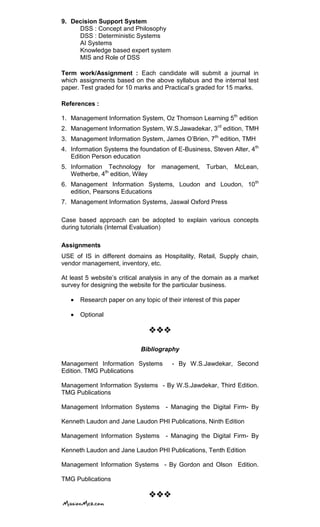 9. Decision Support System
DSS : Concept and Philosophy
DSS : Deterministic Systems
AI Systems
Knowledge based expert system
MIS and Role of DSS
Term work/Assignment : Each candidate will submit a journal in
which assignments based on the above syllabus and the internal test
paper. Test graded for 10 marks and Practical‘s graded for 15 marks.
References :
1. Management Information System, Oz Thomson Learning 5th
edition
2. Management Information System, W.S.Jawadekar, 3rd
edition, TMH
3. Management Information System, James O‘Brien, 7th
edition, TMH
4. Information Systems the foundation of E-Business, Steven Alter, 4th
Edition Person education
5. Information Technology for management, Turban, McLean,
Wetherbe, 4th
edition, Wiley
6. Management Information Systems, Loudon and Loudon, 10th
edition, Pearsons Educations
7. Management Information Systems, Jaswal Oxford Press
Case based approach can be adopted to explain various concepts
during tutorials (Internal Evaluation)
Assignments
USE of IS in different domains as Hospitality, Retail, Supply chain,
vendor management, inventory, etc.
At least 5 website‘s critical analysis in any of the domain as a market
survey for designing the website for the particular business.
Research paper on any topic of their interest of this paper
Optional

Bibliography
Management Information Systems - By W.S.Jawdekar, Second
Edition. TMG Publications
Management Information Systems - By W.S.Jawdekar, Third Edition.
TMG Publications
Management Information Systems - Managing the Digital Firm- By
Kenneth Laudon and Jane Laudon PHI Publications, Ninth Edition
Management Information Systems - Managing the Digital Firm- By
Kenneth Laudon and Jane Laudon PHI Publications, Tenth Edition
Management Information Systems - By Gordon and Olson Edition.
TMG Publications


 