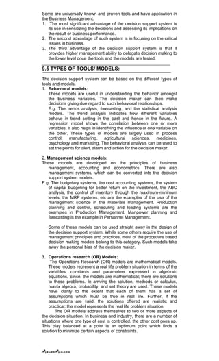 Some are universally known and proven tools and have application in
the Business Management.
1. The most significant advantage of the decision support system is
its use in sensitizing the decisions and assessing its implications on
the result or business performance.
2. The second advantage of such system is in focusing on the critical
issues in business.
3. The third advantage of the decision support system is that it
provides higher management ability to delegate decision making to
the lower level once the tools and the models are tested.
9.5 TYPES OF TOOLS/ MODELS:
The decision support system can be based on the different types of
tools and models.
1. Behavioral models:
These models are useful in understanding the behavior amongst
the business variables. The decision maker can then make
decisions giving due regard to such behavioral relationships.
E.g. The trends analysis, forecasting, and the statistical analysis
models. The trend analysis indicates how different variables
behave in trend setting in the past and hence in the future. A
regression model shows the correlation between one or more
variables. It also helps in identifying the influence of one variable on
the other. These types of models are largely used in process
control, manufacturing, agricultural sciences, medicines,
psychology and marketing. The behavioral analysis can be used to
set the points for alert, alarm and action for the decision maker.
2. Management science models:
These models are developed on the principles of business
management, accounting and econometrics. There are also
management systems, which can be converted into the decision
support system models.
E.g. The budgetary systems, the cost accounting systems, the system
of capital budgeting for better return on the investment, the ABC
analysis, the control of inventory through the maximum-minimum
levels, the MRP systems, etc are the examples of the use of the
management science in the materials management. Production
planning and control, scheduling and loading systems are the
examples in Production Management. Manpower planning and
forecasting is the example in Personnel Management.
Some of these models can be used straight away in the design of
the decision support system. While some others require the use of
management principles and practices, most of the procedure based
decision making models belong to this category. Such models take
away the personal bias of the decision maker.
3. Operations research (OR) Models:
The Operations Research (OR) models are mathematical models.
These models represent a real life problem situation in terms of the
variables, constants and parameters expressed in algebraic
equations. Since, the models are mathematical; there are solutions
to these problems. In arriving the solution, methods or calculus,
matrix algebra, probability, and set theory are used. These models
have clarity to the extent that each of them has a set of
assumptions which must be true in real life. Further, if the
assumptions are valid, the solutions offered are realistic and
practical; the model represents the real life problem situation.
The OR models address themselves to two or more aspects of
the decision situation. In business and industry, there are a number of
situations where one type of cost is controlled, the other cost goes up.
This play balanced at a point is an optimum point which finds a
solution to minimize certain aspects of constraints.
 