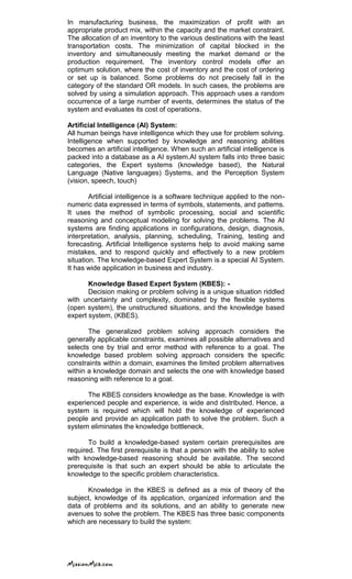 In manufacturing business, the maximization of profit with an
appropriate product mix, within the capacity and the market constraint.
The allocation of an inventory to the various destinations with the least
transportation costs. The minimization of capital blocked in the
inventory and simultaneously meeting the market demand or the
production requirement. The inventory control models offer an
optimum solution, where the cost of inventory and the cost of ordering
or set up is balanced. Some problems do not precisely fall in the
category of the standard OR models. In such cases, the problems are
solved by using a simulation approach. This approach uses a random
occurrence of a large number of events, determines the status of the
system and evaluates its cost of operations.
Artificial Intelligence (AI) System:
All human beings have intelligence which they use for problem solving.
Intelligence when supported by knowledge and reasoning abilities
becomes an artificial intelligence. When such an artificial intelligence is
packed into a database as a AI system.AI system falls into three basic
categories, the Expert systems (knowledge based), the Natural
Language (Native languages) Systems, and the Perception System
(vision, speech, touch)
Artificial intelligence is a software technique applied to the non-
numeric data expressed in terms of symbols, statements, and patterns.
It uses the method of symbolic processing, social and scientific
reasoning and conceptual modeling for solving the problems. The AI
systems are finding applications in configurations, design, diagnosis,
interpretation, analysis, planning, scheduling, Training, testing and
forecasting. Artificial Intelligence systems help to avoid making same
mistakes, and to respond quickly and effectively to a new problem
situation. The knowledge-based Expert System is a special AI System.
It has wide application in business and industry.
Knowledge Based Expert System (KBES): -
Decision making or problem solving is a unique situation riddled
with uncertainty and complexity, dominated by the flexible systems
(open system), the unstructured situations, and the knowledge based
expert system, (KBES).
The generalized problem solving approach considers the
generally applicable constraints, examines all possible alternatives and
selects one by trial and error method with reference to a goal. The
knowledge based problem solving approach considers the specific
constraints within a domain, examines the limited problem alternatives
within a knowledge domain and selects the one with knowledge based
reasoning with reference to a goal.
The KBES considers knowledge as the base. Knowledge is with
experienced people and experience, is wide and distributed. Hence, a
system is required which will hold the knowledge of experienced
people and provide an application path to solve the problem. Such a
system eliminates the knowledge bottleneck.
To build a knowledge-based system certain prerequisites are
required. The first prerequisite is that a person with the ability to solve
with knowledge-based reasoning should be available. The second
prerequisite is that such an expert should be able to articulate the
knowledge to the specific problem characteristics.
Knowledge in the KBES is defined as a mix of theory of the
subject, knowledge of its application, organized information and the
data of problems and its solutions, and an ability to generate new
avenues to solve the problem. The KBES has three basic components
which are necessary to build the system:
 