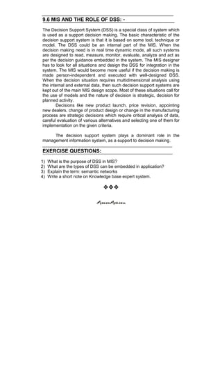 9.6 MIS AND THE ROLE OF DSS: -
The Decision Support System (DSS) is a special class of system which
is used as a support decision making. The basic characteristic of the
decision support system is that it is based on some tool, technique or
model. The DSS could be an internal part of the MIS. When the
decision making need is in real time dynamic mode, all such systems
are designed to read, measure, monitor, evaluate, analyze and act as
per the decision guidance embedded in the system. The MIS designer
has to look for all situations and design the DSS for integration in the
system. The MIS would become more useful if the decision making is
made person-independent and executed with well-designed DSS.
When the decision situation requires multidimensional analysis using
the internal and external data, then such decision support systems are
kept out of the main MIS design scope. Most of these situations call for
the use of models and the nature of decision is strategic, decision for
planned activity.
Decisions like new product launch, price revision, appointing
new dealers, change of product design or change in the manufacturing
process are strategic decisions which require critical analysis of data,
careful evaluation of various alternatives and selecting one of them for
implementation on the given criteria.
The decision support system plays a dominant role in the
management information system, as a support to decision making.
EXERCISE QUESTIONS:
1) What is the purpose of DSS in MIS?
2) What are the types of DSS can be embedded in application?
3) Explain the term: semantic networks
4) Write a short note on Knowledge base expert system.

 