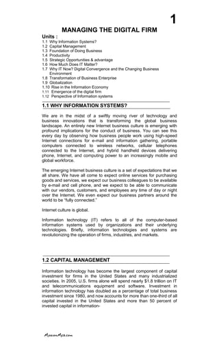 1
MANAGING THE DIGITAL FIRM
Units :
1.1 Why Information Systems?
1.2 Capital Management
1.3 Foundation of Doing Business
1.4 Productivity
1.5 Strategic Opportunities & advantage
1.6 How Much Does IT Matter?
1.7 Why IT Now? Digital Convergence and the Changing Business
Environment
1.8 Transformation of Business Enterprise
1.9 Globalization
1.10 Rise in the Information Economy
1.11 Emergence of the digital firm
1.12 Perspective of Information systems
1.1 WHY INFORMATION SYSTEMS?
We are in the midst of a swiftly moving river of technology and
business innovations that is transforming the global business
landscape. An entirely new Internet business culture is emerging with
profound implications for the conduct of business. You can see this
every day by observing how business people work using high-speed
Internet connections for e-mail and information gathering, portable
computers connected to wireless networks, cellular telephones
connected to the Internet, and hybrid handheld devices delivering
phone, Internet, and computing power to an increasingly mobile and
global workforce.
The emerging Internet business culture is a set of expectations that we
all share. We have all come to expect online services for purchasing
goods and services, we expect our business colleagues to be available
by e-mail and cell phone, and we expect to be able to communicate
with our vendors, customers, and employees any time of day or night
over the Internet. We even expect our business partners around the
world to be ―fully connected.‖
Internet culture is global.
Information technology (IT) refers to all of the computer-based
information systems used by organizations and their underlying
technologies. Briefly, information technologies and systems are
revolutionizing the operation of firms, industries, and markets.
1.2 CAPITAL MANAGEMENT
Information technology has become the largest component of capital
investment for firms in the United States and many industrialized
societies. In 2005, U.S. firms alone will spend nearly $1.8 trillion on IT
and telecommunications equipment and software. Investment in
information technology has doubled as a percentage of total business
investment since 1980, and now accounts for more than one-third of all
capital invested in the United States and more than 50 percent of
invested capital in information-
 